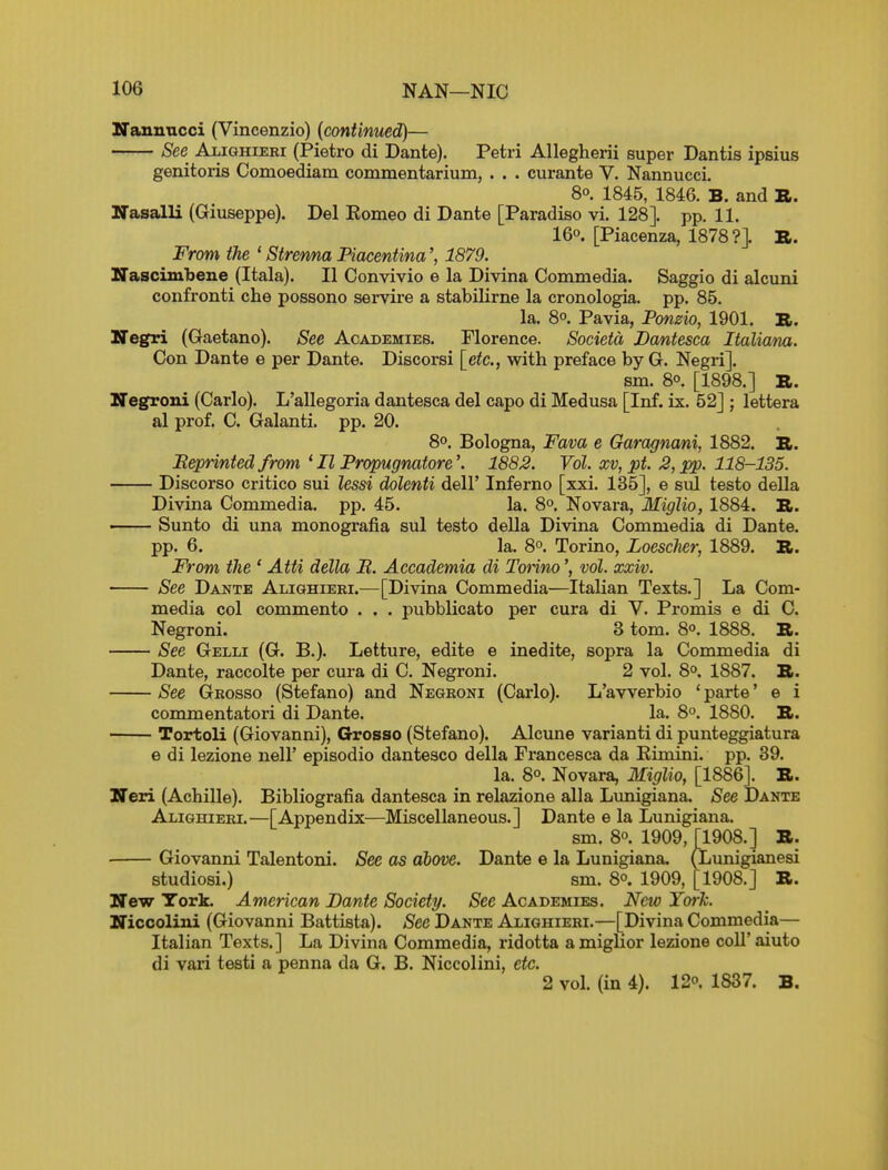 ZTannncci (Vincenzio) {continued)— See Alighieri (Pietro di Dante). Petri Allegherii super Dantis ipsius genitoris Comoediam commentarium, . . . curante V. Nannucci. 80. 1845, 1846. B. and B. ITasalli (Giuseppe). Del Komeo di Dante [Paradise vi. 128]. pp. 11, 16°. [Piacenza, 1878?]. B. From the ' Strenna Piacentina1879. ITascimlbene (Itala). II Convivio e la Divina Commedia. Saggio di alcuni confronti che possono servire a stabilirne la cronologia. pp. 85. la. 8°. Pavia, Ponzio, 1901. B. Negri (Gaetano). See Academies. Florence. Societd Dantesca Italiana. Con Dante e per Dante. Discorsi [etc., with preface by G. Negri]. sm. 8°. [1898.] B. Negroni (Carlo). L'allegoria dantesca del capo di Medusa [Inf. ix. 52] ; lettera al prof. C. Galanti. pp. 20. 80. Bologna, Fava e Garagnmi, 1882. B. Sprinted from ^ II Propugnatore'. 1882. Vol. xv, pt. 2, pp. 118-135. Discorso critico sui lessi dolenti dell' Inferno [xxi. 135], e siil teste deUa Divina Commedia. pp. 45. la. 8°. Novara, Miglio, 1884. B. —— Sunto di una monografia sul testo della Divina Commedia di Dante, pp. 6. la. 8°. Torino, Loescher, 1889. B. From the ' Atti della R. Accademia di Tonno', vol. xxiv. See Dante Alighieri.—[Divina Commedia—Italian Texts.] La Com- media col commento . . . pubblicato per cura di V. Promis e di C. Negroni. 3 tom. 80. 1888. B. See Gelli (G. B.). Letture, edite e inedite, sopra la Commedia di Dante, raccolte per cura di C. Negroni. 2 vol. 8°. 1887. B. See Grosso (Stefano) and Negroni (Carlo). L'avverbio ' parte' e i commentatori di Dante. la. 80. 1880. B. Tortoli (Giovanni), Grosso (Stefano). Alcune varianti di punteggiatura e di lezione nell' episodio dantesco della Francesca da Eimini. pp. 39. la. 8°. Novara, Miglio, [1886]. B. Neri (Achille). Bibliografia dantesca in relazione alia Lunigiana. See Dante Alighieri.—[Appendix—Miscellaneous.] Dante e la Lunigiana. sm. 80 1909, [1908.] B. Giovanni Talentoni. See as above. Dante e la Lunigiana. (Limigianesi studiosi.) sm. 8°. 1909, [1908.] B. New York. American Dante Society. See Academies. New Yoi-h. Niccolini (Giovanni Battista). See Dante Alighieri.—[Divina Commedia— Italian Texts.] La Divina Commedia, ridotta amiglior lezione coll'aiuto di vari testi a penna da G. B. Niccolini, etc. 2 vol. (in 4). 120. 1837. B.