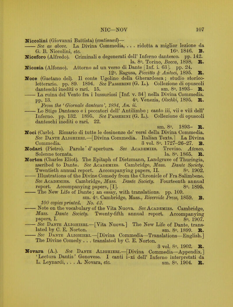 Niccolini (Giovanni Battista) [continued)— See as above. La Divina Commedia, . . . ridotta a miglior lezione da G. B. Niccolini, etc. 16o. 1846. B. ITiceforo (Alfredo). Criminali e degenerati dell' Inferno dantesco. pp. 142. la. 8°. Torino, Bocca, 1898. B. Nicosia (Alfonso). Attorno ad un verso di Dante [Inf. i. 63]. pp. 24. 12o. Kagusa, Piccitto 4' Antoci, 1895. B. Noce (Gaetano del). II conte Ugolino della Gherardesca ; studio storico- letterario. pp. 89. 1894. See Passerini (G. L.). Collezione di opuscoli danteschi inediti o rari. 15. sm. 8°. 1893- B. La ruina del Vento fra i lussuriosi [Inf. v. 34] nella Divina Commedia. pp. 13. 4°. Venezia, Olschki, 1895. B. From the ' Giornale dantesco1894, An. ii. Lo Stige Dantesco e i peccatori dell' Antilimbo ; canto iii, vii e viii dell' Inferno, pp. 132, 1895. See Passerini (G. L.). CoUezione di opuscoli danteschi inediti o rari. 22. sm. 80. 1893- B. Noci (Carlo). Eimario di tutte le desinenze de' versi della Divina Commedia. See Dante Alighieri.—[Divina Commedia. Italian Texts.] La Divina Commedia. _ 3 vol. 8o. 1727-26-27. B. ITodari (Pietro). Parole' d' apertura. See Academies. Treviso. Ateneo. Solenne tornata. la. 8°. 1865. B. Norton (Charles Eliot). The Epitaph of Dietzmann, Landgrave of Thuringia, ascribed to Dante. See Academies. Cambridge, Mass. Dante Society. Twentieth annual report. Accompanying papers, II. 8°. 1902. Illustrations of the Divine Comedy from the Chronicle of Fra Salimbene. See Academies. Cambridge, Mass. Dante Society. Fourteenth annual report. Accompanying papers, [IJ. 8°. 1895. The New Life of Dante ; an essay, with translations, pp. 109. sm. 4°. Cambridge, Mass., Riverside Press, 1859. B. 100 copies printed. No. 42. ' Note on the vocabulary of the Vita Nuova. See Academies. Cambridge, Mass. Dante Society. Twenty-fifth annual report. Accompanying papers, L 8°. 1907. See Dante Alighieri.—[Vita Nuova.] The New Life of Dante, trans- lated by C. E. Norton. sm. 8°. 1899. B. See Dante Alighieri.—[Divina Commedia—Translations—English.] The Divine Comedy . . . translated by C. E. Norton. 3 vol. 80. 1902. B. Novara (A.). See Dante Alighieri.—[Divina Commedia—Appendix.] 'Lectura Dantis' Genovese. I canti i-xi dell' Inferno interpretati da L. Leynardi, ... A. Novara, etc. sm. 8o. 1904. B.