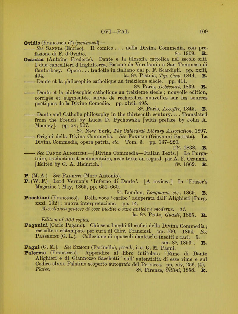 Ovidio (Francesco d') (continued)— See Sannia (Enrico). II comico . . . nella Divina Commedia, con pre- fazione di F. d'Ovidio. 80. 1909. R. Ozanam (Antoine Frederic). Dante e la filosofia cattolica nel secolo xiii. I due cancellieri d'Inghilterra, Bacone da Verulamio e San Tommaso di Cantorbery. Opere .. . tradotte in italiano dal p. F. Scardigli. pp. xxiii, 494. la. 8°. Pistoia, Tip. Cino, 1844. B. Dante et la philosophie catholique au treizifeme siecle. pp. 411. 80. Paris, Bebecouri, 1839. ». Dante et la philosophie catholique au treizifeme sifecle ; nouvelle edition, corrigee et augmentee, suivie de recherches nouvelles sur les sources poetiques de la Divine Comedie. pp. xlvii, 495. 80. Paris, Lecoffre, 1845. B. Dante and Catholic philosophy in the thirteenth century.... Translated from the French by Lucia D. Pychowska [with preface by John A. Mooney]. pp. xv, 507. 8°. New York, The Cathedral Library Association, 1897. Origini della Divina Commedia. See Fanelli (Giovanni Battista). La Divina Commedia, opera patria, etc, Tom. 3. pp. 137-220. 120. 1838. B. See Dante Alighieei.—[Divina Commedia—Italian Texts.] Le Purga- toire, traduction et commentaire, avec texte en regard, par A. F. Ozanam. [Edited by G. A. Heinrich.] 8°. 1862. B. P. (M. A.) See Pabenti (Marc Antonio). P. (W. F.) Lord Vernon's 'Inferno di Dante'. [A review.] In 'Fraser's Magazine', May, 1869, pp. 651-660. 8°. London, Longmans, etc., 1869. B. Pacchiani (Francesco). Delia voce * caribo' adoperata dall' Alighieri [Purg. xxxi. 132]; nuova interpretazione. pp. 14. Miscellanea pratese di cose inedite 0 rare antiche e moderne. 11. la. 8°. Prato, Guasti, 1865. R. Edition of 202 copies. Paganini (Carlo Pagano). Chiose a luoghi filosofici della Divina Commedia ; raccolte e ristampate per cura di Giov. Franciosi. pp. 100. 1894. See Passerini (G. L.). CoUezione di opuscoli danteschi inediti o rari. 5. sm. 80. 1893-. R. Pagni (G. M.). See Semoli (Farinello), pseud., i. e. G. M. Pagni. Palermo (Francesco). Appendice al libro intitolato 'Eime di Dante Alighieri e di Giannozzo Sacchetti' sull' autenticitk di esse rime e sul Codice clxxx Palatino scoperto autografo del Petrarca. pp. xiv, 256, (4). Plates. 80. Firenze, Cellini, 1858. R.