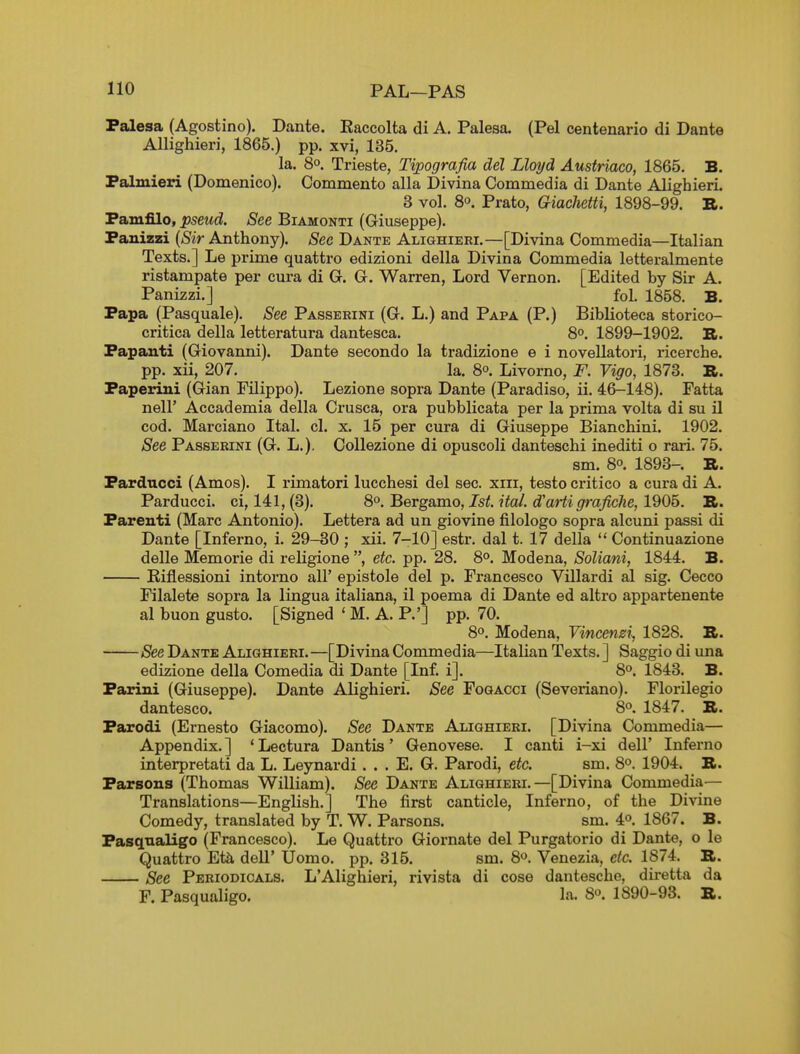 Palesa (Agostino). Dante. Eaccolta di A. Palesa. (Pel centenario di Dante Allighieri, 1865.) pp. xvi, 135. la. 8°. Trieste, Tipografia del Lloyd Austriaco, 1865, B. Falmieri (Domenico). Commento alia Divina Commedia di Dante AlighierL 3 vol. So. Prato, Giachetti, 1898-99. B. Famfilo, pseud. See Biamonti (Giuseppe). Panizzi [Sir Anthony). See Dante Alighieri.—[Divina Commedia—Italian Texts.] Le prime quattro edizioni della Divina Commedia letteralmente ristampate per cura di G. G. Warren, Lord Vernon. [Edited by Sir A. Panizzi.] fol. 1858. B. Papa (Pasquale). See Passerini (G. L.) and Papa (P.) Biblioteca storico- critica della letteratura dantesca. 8^. 1899-1902. Bi. Papauti (Giovanni). Dante secondo la tradizione e i novellatori, ricerche. pp. xii, 207. la. 8°. Livorno, F. Vigo, 1873. B. Paperiui (Gian Filippo). Lezione sopra Dante (Paradiso, ii. 46-148). Fatta neir Accademia della Crusca, ora pubblicata per la prima volta di su il cod. Marciano Ital. cl. x. 15 per cura di Giuseppe Bianchini. 1902. See Passerini (G. L.). Oollezione di opuscoli danteschi inediti o rari. 75. sm. 8°. 1893-. B. Pardncci (Amos). I rimatori lucchesi del sec. xiii, testo critico a cura di A. Parducci. ci, 141,(3). S'^.'BergB.mo, 1st. ital. d'artigrafiche,l%Qh. B. Parent! (Marc Antonio). Lettera ad un giovine filologo sopra alcuni passi di Dante [Inferno, i. 29-30 ; xii. 7-10] estr. dal t. 17 della  Continuazione delle Memorie di religione , etc. pp. 28. 8°. Modena, Soliani, 1844. B. Eiflessioni intorno all' epistole del p. Francesco Villardi al sig. Cecco Filalete sopra la lingua italiana, il poema di Dante ed altro appartenente al buon gusto. [Signed ' M. A. P.'] pp. 70. 8o. Modena, Yincenzi, 1828. B. See Dante Alighieri.—[Divina Commedia—Italian Texts. ] Saggio di una edizione della Comedia di Dante [Inf. i]. 8°. 1843. B. Parini (Giuseppe). Dante Alighieri. See Fogacci (Severiano). Florilegio dantesco. 8o. 1847. B. Parodi (Ernesto Giacomo). See Dante Alighieri. [Divina Commedia— Appendix. ] ' Lectura Dantis' Genovese. I canti i-xi dell' Inferno interpretati da L. Leynardi. . . E. G. Parodi, etc. sm. S. 1904. B. Parsons (Thomas William). See Dante Alighieri.—[Divina Commedia— Translations—English.] The first canticle, Inferno, of the Divine Comedy, translated by T. W. Parsons. sm. iP. 1867. B. Pasqnaligo (Francesco). Le Quattro Giornate del Purgatorio di Dante, o le Quattro Et& dell' Uomo. pp. 315. sm. S^. Venezia, etc. 1874. B. See Periodicals. L'Alighieri, rivista di cose dantesche, diretta da F. Pasqualigo. la. 8°. 1890-93. B.