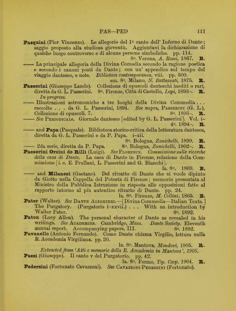 Fascitiini (Pier Vincenzo). Le allegorie del 1° canto dell' Inferno di Dante; saggio proposto alia studiosa gioventii. Aggiuntavi la dichiarazione di qualche luogo controverso e di alcune persone simboliche. pp. 114. 8°. Verona, A. Bossi, 1867. B. La principale allegoria della Divina Comedia second© la ragione poetica e secondo i canoni posti da Dante; con un' appendice sul tempo del viaggio dantesco, e note. BiUioteca contemporanea, viii. pp. 300. sm. 8°. Milano, N. Battezzati, 1875. B. Fasserini (Giuseppe Lando). CoUezione di opuscoli danteschi inediti o rari, diretta da G. L. Passerini. So. Firenze, Citta di Castello, Lapi, 1893-. B. In progress. Illustrazioni astronomiche a tre luoghi della Divina Commedia. . . raccolte . . . da G. L. Passerini, 1894. See supra, Passerini (G. L.), CoUezione di opuscoli. 7. 8°. 1893- R. See Pebiodicals. Giornale dantesco [edited by G. L. Passerini]. Vol. i- 40. 1894- R. and Papa (Pasquale). Biblioteca storico-critica della letteratura dantesca, diretta da G. L. Passerini e da P. Papa, i-xii. 8. Bologna, Zanichelli, 1899. B. 2da serie, diretta da P. Papa. 8°. Bologna, Zanichelli, 1902- B. Passerini Orsini de Billi (Luigi). /See Florence. Commissione sulle ricerche della casa di Dante. La casa di Dante in Firenze, relazione della Com- missione [i. e. E. FruUani, L. Passerini and G. Bianchi]. la. 8°. 1869. B. and Milanesi (Gaetano). Del ritratto di Dante che si vuole dipinto da Giotto nella Cappella del Potesta di Firenze; memoria presentata al Ministro della Pubblica Istruzione in risposta alle opposizioni fatte al rapporto intorno al piu autentico ritratto di Dante, pp. 24. la. 8°. Firenze, M. Cellini, 1865. B. Pater (Walter). See Dante Aliqhieri.—[Divina Commedia—Italian Texts.] The Purgatory. (Purgatorio i-xxvii.) . . . With an introduction by Walter Pater. 8°. 1892. Paton (Lucy Allen). The personal character of Dante as revealed in his writings. See Academies. Cambridge, Mass. Dante Society. Eleventh annual report. Accompanying papers. III. 8°. 1892. Pavanello (Antonio Fernando). Come Dante chiama Virgilio, lettura nella K. Accademia Virgiliana. pp. 20. la. 8°. Mantova, Mondovi, 1905. B. Extracted from 'Atti e memorie della B. Accademia in Ma/ntova', 1905. Pazzi (Giuseppe). II canto v del Purgatorio. pp. 42. la. 8°. Fermo, Tip. Coop. 1904. B. Pederziui (Fortunato Cavazzoni). See Cavazzoni-Pedebzini (Fortunato).