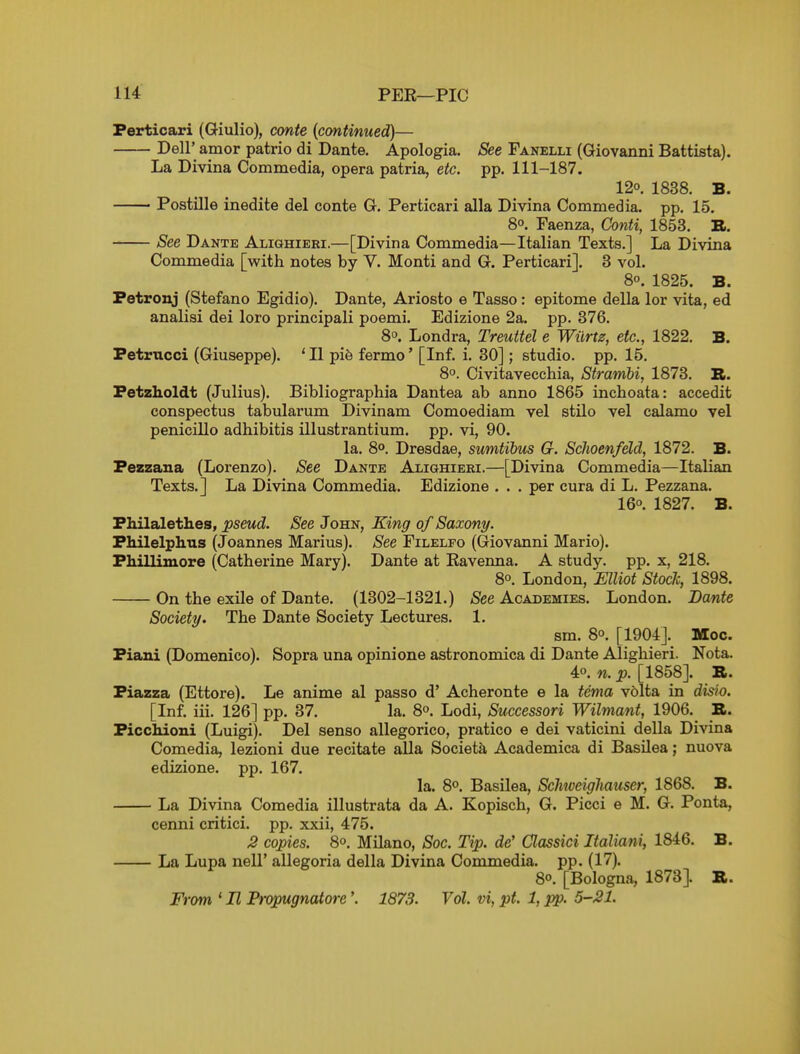 Ferticari (Giulio), conte (continued)— Deir amor patrio di Dante. Apologia. See Fanelli (Giovanni Battista). La Divina Commedia, opera patria, etc. pp. 111-187. 120. 1838. B. Postille inedite del conte G. Perticari alia Divina Commedia. pp. 15. 80. Faenza, Conti, 1853. R. See Dante ALianiERi.—[Divina Commedia—Italian Texts.] La Divina Commedia [with notes by V. Monti and G. Perticari]. 3 vol. 80. 1825. B. Petronj (Stefano Egidio). Dante, Ariosto e Tasso: epitome della lor vita, ed analisi dei loro principali poemi. Edizione 2a. pp. 376. 8o. Londra, Treuttel e Wiirtz, etc., 1822. B. Fetrucci (Giuseppe). ' II pi6 fermo' [Inf. i. 30]; studio, pp. 15. 8o. Civitavecchia, Strambi, 1873. B. Fetzholdt (Julius). Bibliographia Dantea ab anno 1865 inchoata: accedit conspectus tabularum Divinam Comoediam vel stilo vel calamo vel penicillo adhibitis illustrantium. pp. vi, 90. la. 8°. Dresdae, sumtibus G. Schoenfeld, 1872. B. Pezzana (Lorenzo). See Dante Alighieri.—[Divina Commedia—Italian Texts.] La Divina Commedia. Edizione . . . per cura di L. Pezzana. 160. 1827. B. Fhilalethes, pseud. See John, King of Saxony. Fhilelphus (Joannes Marius). See Filelfo (Giovanni Mario). Fhillimore (Catherine Mary). Dante at Eavenna. A study, pp. x, 218. 8o. London, Elliot Stock, 1898. On the exile of Dante. (1302-1321.) See Academies. London. Dante Society. The Dante Society Lectures. 1. sm. 80. [1904J. Moc. Fiaui (Domenico). Sopra una opinione astronomica di Dante Alighieri. Nota. 40. n. p. [1858]. B. Fiazza (Ettore). Le anime al passo d' Acheronte e la tema volta in disio. [Inf. iii. 126] pp. 37. la. 8o. Lodi, Successori Wilmant, 1906. B. Ficchioni (Luigi). Del senso allegorico, pratico e dei vaticini della Divina Comedia, lezioni due recitate alia Societa Academica di Basilea; nuova edizione. pp. 167. la. 8o. Basilea, Schtveighauser, 1868. B. La Divina Comedia illustrata da A. Kopisch, G. Picci e M. G. Ponta, cenni critici. pp. xxii, 475. J2 copies. 8o. Milano, Soc. Tip. de' Classici Italiani, 1846. B. La Lupa nell' allegoria della Divina Commedia. pp. (17). 80. [Bologna, 1873]. B. From ' II Propugnatore'. 1878. Vol. vi, pt. 1, pp. 5-21.