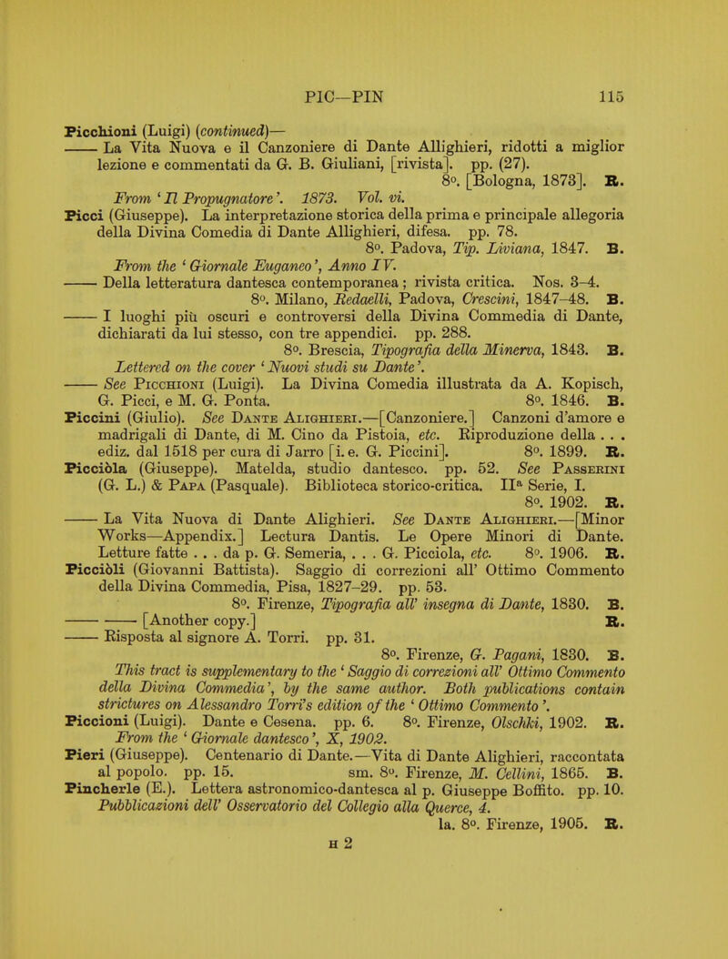 FiccMoni (Luigi) [continued)— La Vita Nuova e il Canzoniere di Dante Allighieri, ridotti a miglior lezione e commentati da G. B. Giuliani, [rivista]. pp. (27). 8°. [Bologna, 1873]. R. From ' H Propugnatore'. 1873. Vol. vi. Ficci (Giuseppe). La interpretazione storica della prima e principale allegoria della Divina Comedia di Dante Allighieri, difesa. pp. 78. 8°. Padova, Tip. Liviana, 1847, B. From the 'Giornale Euganeo', Anno IV. Della letteratura dantesca contemporanea ; I'ivista critica. Nos. 3-4. 8. Milano, BedaelU, Padova, Crescini, 1847-48. B. I luoghi piu oscuri e controversi della Divina Comiaedia di Dante, dichiarati da lui stesso, con tre appendici. pp. 288. 8°. Brescia, Tipografia della Minerva, 1843. B. Lettered on the cover ' Nuovi studi su Dante'. See PiccHioNi (Luigi). La Divina Comedia illustrata da A. Kopisch, G. Picci, e M. G. Ponta. 8°. 1846. B. Ficcini (Giulio). See Dante Alighieri.—[Canzoniere.] Canzoni d'amore e madrigali di Dante, di M. Cino da Pistoia, etc. Kiproduzione della . . . ediz. dal 1518 per cura di Jarro [i. e. G. Piccini]. 8°. 1899. R. Ficcibla (Giuseppe). Matelda, studio dantesco. pp. 52. See Passerini (G. L.) & Papa (Pasquale). Biblioteca storico-critica. II* Serie, I. 8o. 1902. R. La Vita Nuova di Dante Alighieri. See Dante Alighieri.—[Minor Works—Appendix.] Lectura Dantis. Le Opere Minori di Dante. Letture fatte ... da p. G. Semeria, . . . G. Picciola, etc. 8°. 1906. B. Ficcibli (Giovanni Battista). Saggio di correzioni all' Ottimo Commento della Divina Commedia, Pisa, 1827-29. pp. 53. 8°. Firenze, Tipografia all' insegna di Dante, 1830. B. [Another copy.] R. Kisposta al signore A. Torri. pp. 31. 8°. Firenze, G. Pagani, 1830. B. This tract is supplementary to the * Saggio di correzioni all' Ottimo Commento della Divina Commedia', hy the same author. Both publications contain strictures on Alessandro Torri's edition of the ' Ottimo Commento '. Fiocioni (Luigi). Dante e Cesena. pp. 6. 8°. Firenze, Olschki, 1902. R. From the ' Giornale dantesco', X, 1902. Fieri (Giuseppe). Centenario di Dante.—Vita di Dante Alighieri, raccontata al popolo. pp. 15. sm. 8. Firenze, M. Cellini, 1865. B. Fincherle (E.). Lettera astronomico-dantesca al p. Giuseppe Boffito. pp. 10. Pubblicazioni dell' Osservatorio del Collegio alia Querce, 4. la. 8°. Firenze, 1905. R. H 2