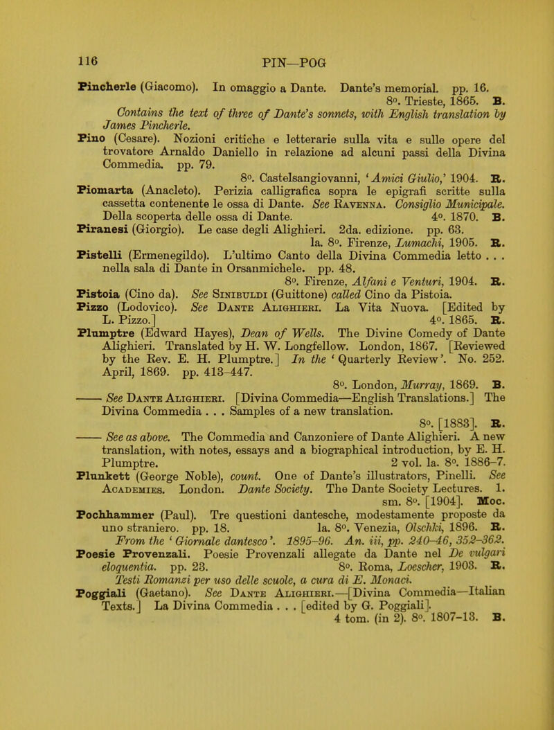 Fincherle (Giacomo). In omaggio a Dante. Dante's memorial, pp. 16. 8. Trieste, 1865. B. Contains the text of three of Dante's sonnets, with English translation ly James Fincherle. Fiuo (Cesare). Nozioni critiche e letterarie sulla vita e suUe opere del trovatore Arnaldo Danielle in relazione ad alcuni passi della Divina Commedia. pp. 79. 8°. Castelsangiovanni, ^ Amid Giulio,' 1904. B. Piomarta (Anacleto). Perizia calligrafica sopra le epigrafi scritte sulla cassetta contenente le ossa di Dante. See Eavenna. Consiglio Municipale. Della scoperta delle ossa di Dante. 4°. 1870. B. Firanesi (Giorgio). Le case degli Alighieri. 2da. edizione. pp. 63. la. 8°. Firenze, Lum^hi, 1905. R. Fistelli (Ermenegildo). L'ultimo Canto della Divina Commedia letto . . . nella sala di Dante in Orsanmichele. pp. 48. 8°. Firenze, Alfani e Venturi, 1904. S. Fistoia (Cino da). See Sinibuldi (Guittone) called Cino da Pistoia. Fizzo (Lodovico). See Dante Alighieri. La Vita Nuova. [Edited by L. Pi^zo.] 4°. 1865. R. FltLmptre (Edward Hayes), Dean of Wells. The Divine Comedy of Dante Alighieri. Translated by H. W. Longfellow. London, 1867. [Reviewed by the Rev. E. H. Plumptre.] In the 'Quarterly Review'. No. 252. April, 1869. pp. 413-447. 8°. London, Murray, 1869. B. See Dante Alighieri. [Divina Commedia—English Translations.] The Divina Commedia . . . Samples of a new translation. 8°. [1883]. B. See as above. The Commedia and Canzoniere of Dante Alighieri. A new translation, with notes, essays and a biogi'aphical introduction, by E. H. Plumptre. 2 vol. la. 8°. 1886-7. Flnnkett (George Noble), count. One of Dante's illustrators, Pinelli. See Academies. London. Dante Society. The Dante Society Lectures. 1. sm. 80. [1904]. Moc. Fochhanuner (Paul). Tre questioni dantesche, modestamente proposte da uno straniero. pp. 18. la. 8. Venezia, Olschki, 1896. Br. From the ' Giomale da/nteseo'. 1895-96. An. Hi, pp. 240-46, 352-362. Foesie Provenzali. Poesie Provenzali allegate da Dante nel De rulgari eloquentia. pp. 23. 8°. Roma, Locscher, 1903. B. Testi Romanzi per uso delle scuole, a cura di E. Monad. Foggiali (Gaetano). See Dante Alighieri.—[Divina Commedia—Italian Texts.] La Divina Commedia . . . [edited by G. Poggiali]. 4 tom. (in 2). 8. 1807-13. B.