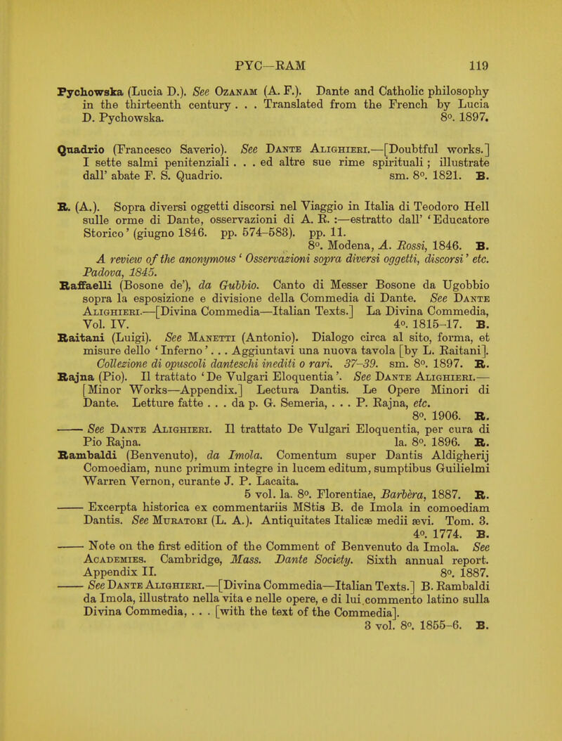 Fychowska (Lucia D.). See Ozanam (A. P.). Dante and Catholic philosophy in the thirteenth century . . . Translated from the French by Lucia D. Pychowska. 8°. 1897. Quadrio (Francesco Saverio). See Dante Alighieei.—[Doubtful works.] I sette salmi penitenziali . . . ed altre sue rime spirituali ; illustrate dall' abate F. S. Quadrio. sm. 8°. 1821. B. B. (A.), Sopra diversi oggetti discorsi nel Viaggio in Italia di Teodoro Hell sulle orme di Dante, osservazioni di A. R. :—estratto dall' 'Educatore Storico' (giugno 1846. pp. 574-583). pp. 11. 8°. Modena, A. Bossi, 1846. B. A review of the a/nonymous' Osservazioni sopra diversi oggetti, discorsi' etc. Padova, 1845. Baffaelli (Bosone de'), da Gubbio. Canto di Messer Bosone da Ugobbio sopra la esposizione e divisione della Commedia di Dante. See Dante Alighieei.—[Divina Commedia—Italian Texts.] La Divina Commedia, Vol. IV. 40. 1815-17. B. Kaitani (Luigi). See Manetti (Antonio). Dialogo circa al sito, forma, et misure dello * Inferno'. . . Aggiuntavi una nuova tavola [by L. Raitani]. CoUezione di opuscoli dantescM inediti o rari. 37-39. sm. 8°. 1897. B. Sajna (Pio). II trattato 'De Vulgari Eloquentia'. See Dante Alighieei.— [Minor Works—Appendix.] Lectura Dantis. Le Opere Minori di Dante. Letture fatte ... da p. G. Semeria, ... P. Rajna, etc. 80. 1906. R. See Dante Alighieei. II trattato De Vulgari Eloquentia, per cura di Pio Rajna. la. 8o. 1896. B. Bambaldi (Benvenuto), da Imola. Comentum super Dantis Aldigherij Comoediam, nunc primum integre in lucem editum, sumptibus GuUielmi Warren Vernon, curante J. P. Lacaita. 5 vol. la. 8o. Florentiae, Barbera, 1887, R. Excerpta historica ex commentariis MStis B. de Imola in comoediam Dantis. See Mueatoei (L. A.). Antiquitates Italicae medii sevi. Tom. 3. 40. 1774. B. Note on the first edition of the Comment of Benvenuto da Imola. See Academies. Cambridge, Mass. Dante Society. Sixth annual report. Appendix IL 8o. 1887. See Dante Alighieei.—[Divina Commedia—Italian Texts.] B. Rambaldi da Imola, illustrate nella vita e nelle opere, e di lui.commento latino sulla Divina Commedia, . . . [with the text of the Commedia]. 3 vol. 80. 1855-6. B.