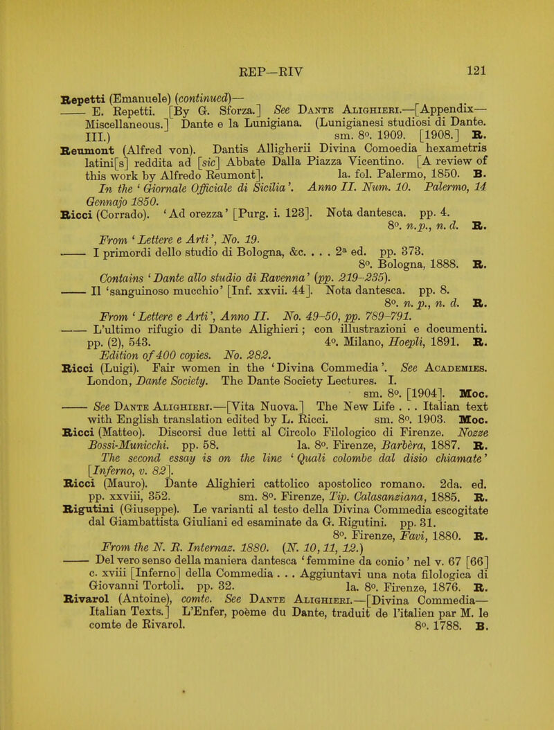 Bepetti (Emanuele) {continued)— E. Kepetti. [By G. Sforza.] See Dante Alighieei—[Appendix- Miscellaneous.! Dante e la Lunigiana. (Lunigianesi studiosi di Dante. HI.) sm. 80. 1909. [1908.] R. Beuiuont (Alfred von). Dantis AUigherii Divina Comoedia hexametris latini[s] reddita ad [sic] Abbate Dalla Piazza Vicentino. [A review of this work by Alfredo Keumont]. la. fol. Palermo, 1850. B. In the ' Giornale Officiale di Sicilia'. Anno II. Num. 10. Palermo, 14 Oennajo 1850. Bicci (Corrado). * Ad orezza' [Purg. i. 123]. Nota dantesca. pp. 4, 8°. n.p., n. d. XL. From ' Lettere e Arti', No. 19. I primordi dello studio di Bologna, &c. ... 2* ed. pp. 373. 8°. Bologna, 1888. B. Contains ' Bante alio studio di Ravenna' {pp. 219-235). II 'sanguinoso mucchio' [Inf. xxvii. 44]. Nota dantesca. pp. 8. 8o. n. p., n. d. B. From ' Lettere e ArtiAnno II. No. 49-50, pp. 789-791. L'ultimo rifugio di Dante Alighieri; con illustrazioni e documenti. pp. (2), 543. 40. Milano, Eoepli, 1891. B. Edition of400 copies. No. 282. Bicci (Luigi). Fair women in the * Divina Commedia'. See Academies. London, Bamte Society. The Dante Society Lectures. I. sm. 80. [1904]. Moc. See Dante Alighieei.—[Vita Nuova.] The New Life . . . Italian text with English translation edited by L. Eicci. sm. 80. 1903. Moc. Bicci (Matteo). Discorsi due letti al Circolo Filologico di Firenze. Nozze Bossi-MuniccM. pp. 58. la. 80. Firenze, Barbera, 1887. B. The second essay is on the line ' Quali colombe dal disio chiamate' [Inferno, v. 82~\. Bicci (Mauro). Dante Alighieri cattolico apostolico romano. 2da. ed. pp. xxviii, 352. sm. 8°. Firenze, Tip. Galasamiana, 1885. B. Bigutiui (Giuseppe). Le varianti al testo deUa Divina Commedia escogitate dal Giambattista Giuliani ed esaminate da G. Eigutini. pp. 31, 8°. Firenze, Faoi, 1880. B. From the N. R. Internaz. 1880. {N. 10,11, 12.) Del vero sense della maniera dantesca ' femmine da conio' nel v. 67 [66] c. xviii [Inferno] della Commedia . . . Aggiuntavi una nota filologica di Giovanni Tortoli. pp. 32. la. 80. Firenze, 1876. B. Bivarol (Antoine), comtc. See Dante Alighieri.—[Divina Commedia— Italian Texts.] L'Enfer, po^me du Dante, traduit de I'italien par M. le comte de Eivarol. 8°. 1788. B.