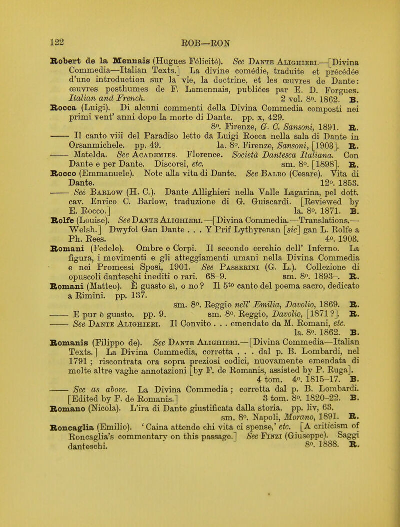 Robert de la Mennais (Hugues Felicite). See Dante Alighiebi.—[Divina Commedia—Italian Texts.] La divine com^die, traduite et pr6c6d6e d'une introduction sur la vie, la doctrine, et les oeuvres de Dante: oeuvres posthumes de F. Lamennais, publiees par E. D. Forgues. Italian and French. 2 vol. 8°. 1862. B. Rocca (Luigi). Di alcuni commenti della Divina Commedia composti nei primi vent' anni dopo la morte di Dante, pp. x, 429. 80. Firenze, G. C. Sansoni, 1891. R. II canto viii del Paradise letto da Luigi Eocca nella sala di Dante in Orsanmichele. pp. 49. la. 8°, Firenze, Sansoni, [1903]. R. Matelda. See Academies. Florence. Societa Da/ntesca Italiana. Con Dante e per Dante. Discorsi, etc. sm. 8°. [1898]. R. Rocco (Emmanuele). Note alia vita di Dante. See Balbo (Cesare). Vita di Dante. 12°. 1853. See Barlow (H. C). Dante Allighieri nella Valle Lagarina, pel dott. cav. Enrico C. Barlow, traduzione di G. Guiscardi. [Eeviewed by E. Eocco.] la. 80. 1871. B. Rolfe (Louise). See Dante Aliqhieri. —[Divina Commed ia. —Translations.— Welsh.] Dwyfol Gan Dante . . . Y Prif Lythyrenan [sic] gan L. Eolfe a Ph. Eees. 4o. 1903. Romani (Fedele). Ombre e Corpi. II secondo cerchio dell' Inferno. La figura, i movimenti e gli atteggiamenti umani nella Divina Commedia e nei Promessi Sposi, 1901. See Passeeini (G. L.). Collezione di opuscoli danteschi inediti o rari. 68-9. sm. 8°. 1893-. R. Romani (Matteo). tl guasto si, o no ? II 5*° canto del poema sacro, dedicate a Eimini. pp. 187. sm. 8°. Eeggio nelV Emilia, JDavolio, 1869. R. E pur b guasto. pp. 9. sm. 8°. Eeggio, Davolio, [1871 ?]. R. See Dante Alighieri. II Convito . . . emendate da M. Eomani, etc. la. 80. 1862. B. Romanis (Filippo de). See Dante Alighieri.—[Divina Commedia—Italian Texts.] La Divina Commedia, corretta . . . dal p. B. Lombardi, nei 1791 ; riscontrata ora sopra preziosi codici, nuovamente emendata di molte altre vaghe annotazioni [by F. de Eomanis, assisted by P. Euga]. 4 tom. 40. 1816-17. B. See as above. La Divina Commedia ; corretta dal p. B. Lombardi. [Edited by F. de Eomanis.] 3 tom. 8o. 1820-22. B. Romano (Nicola). L'ira di Dante giustificata dalla storia. pp. liv, 63. sm. 80. Napoli, Momno, 1891. R. Roncaglia (Emilio). ' Caina attende chi vita ci spense,' etc. [A criticism of Eoncaglia's commentary on this passage.] See Finzi (Giuseppe). Saggi danteschi. 8^- 1888- »•