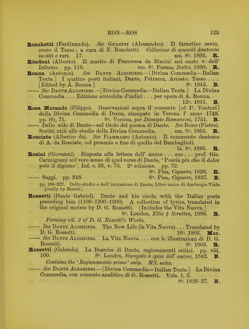 Bonchetti (Ferdinando). See Guarini (Alessandro). II farnetico savio, overo il Tasso ; a cura di F. Eonchetti. Gollezione di qpuscoli danteschi inediti o rari. 17. sm. 8°. 1895. B. S6udaiii (Alberto). II marifco di Francesca da Eimini nel canto v dell' Inferno, pp. 119. sm. 8o Parma, Battel, 1890. B. Bonna (Antonio). See Dante Alighieri.—[Divina Commedia—Italian Texts.] I quattro poeti italiani, Dante, Petrarca, Ariosto, Tasso . . . [Edited by A. Eonna.] So. 1845. B. jSce Dante Alighieri.—[Divina Commedia—Italian Texts.] La Divina Commedia . . . Edizione arricchita d'indici . . . per opera di A. Eonna. 120. 1841. B. Bosa Moraudo (Filippo). Osservazioni sopra il comento [of P. Venturi] della Divina Commedia di Dante, stampato in Verona 1' anno 1749. pp. (6), 71. So. Verona, per Dionigio Bamanzini, 1751. B. Dello stUe di Dante—sul titolo del poema di Dante. See Eossi (Pietro). Scritti utili alio studio della Divina Commedia. sm. 8°. 1865. B. Bosciate (Alberico da). See Fiammazzo (Antonio). II commento dantesco di A. da Eosciate, col proemio e fine di quello del Bambaglioli. la. 80. 1895. B. Bosini (Giovanni). Eispoata alia lettera dell' amico . . . suo . .. prof. Gio. Carmignani sul vero sense di quel verso di Dante, ' Poscia piii che il dolor pot6 il digiuno', Inf. c. 38, v. 75. 2^ edizione. pp. 72. 80. Pisa, Capurro, 1826. B. Saggi. pp. 248. 8o. Pisa, Capurro, 1837. B. pp. 189-227. Dello studio e dell' imitazione di Dante, Libro unico di Ambrogio Viala [really by Rosini]. Bossetti (Dante Gabriel). Dante and his circle, with the Italian poets preceding him (1100-1200-1300). A collection of lyrics, translated in the original metres by D. G. Eossetti. [Includes the Vita Nuova.] 8o. London, Ellis ^- Scrutton, 1886. B. Forming vol. 2 of D. G. Bossetti's WorJcs. See Dante Alighieri. The New Life (la Vita Nuova).. . Translated by D. G. Eossetti. 16o. 1903. Moc. See Dante Alighieri. La Vita Nuova . . . con le illustrazioni di D. G. Eossetti. _ 80. 1903. B. Bossetti (Gabriele). La Beatrice di Dante, ragionamenti critici. pp. viii, 100. 8o. Londra, Stampato a spese delV autore, 1842. B. Contains the ' Bagionamento primo' onlj/. MS. notes. (See Dante Alighieri.—[Divina Commedia—Italian Texts.] La Divina Commedia, con comento analitico di G. Eossetti. Vols. 1, 2. 80. 1826-27. B.