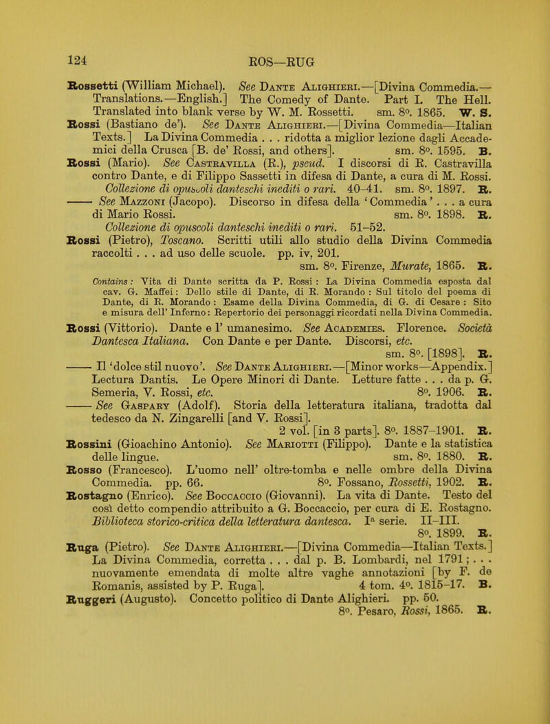 Rossetti (William Michael). See Dante Alighieki.—[Divina Commedia.— Translations.—English.] The Comedy of Dante. Part 1. The Hell. Translated into blank verse by W, M. Eossetti. sm. 80. 1865. W. S. Bossi (Bastiano de'). See Dante Alighieei.—[Divina Commedia—Italian Texts.] La Divina Commedia . . . ridotta a miglior lezione dagli Accade- mici della Crusca [B. de' Eossi, and others]. sm. 8°. 1595. B. Bossi (Mario). See Castravilla (E.), pseud. I discorsi di E. Castravilla contro Dante, e di Filippo Sassetti in difesa di Dante, a cura di M. Eossi. CoUezione di opiiSooU danteschi inediti 0 rari. 40-41. sm. 8°. 1897. R. See Mazzoni (Jaeopo). Discorso in difesa della ' Commedia'. . . a cura di Mario Eossi. sm. 8°. 1898. B. CoUezione di opuscoU danteschi inediti 0 rari. 51-52. Rossi (Pietro), Toscano. Scritti utili alio studio della Divina Commedia raccolti ... ad uso delle scuole. pp. iv, 201. sm. 80. Firenze, Murate, 1865. B. Contains: Vita di Dante scritta da P. Rossi: La Divina Commedia esposta dal cav. G. Maffei: Dello stile di Dante, di R. Morando : Sul titolo del poema di Dante, di R. Morando : Esame della Divina Commedia, di G. di Cesare : Sito e misura dell' Inferno: Repertorio dei personaggi ricordati nella Divina Commedia. Bossi (Vittorio). Dante e 1' umanesimo. See Academies. Florence. Societa Dantesca Italiana. Con Dante e per Dante. Discorsi, etc. sm. 80. [1898]. B. II 'dolce stU nuovo'. See Dante Alighieei.—[Minor works—Appendix.] Lectura Dantis. Le Opere Minori di Dante. Letture fatte ... da p. G. Semeria, V. Eossi, etc. 8°. 1906. B. See Gaspary (Adolf). Storia della letteratura italiana, tradotta dal tedesco da N. Zingarelli [and V. Eossi]. 2 vol. [in 3 parts]. 80. 1887-1901. B. Bossini (Gioachino Antonio). See Mariotti (Filippo). Dante e la statistica delle lingue. sm. 80. 1880. B. Bosso (Francesco). L'uomo neU' oltre-tomba e nelle ombre della Divina Commedia. pp. 66. 8°. Fossano, Rossetti, 1902. B. Bostagno (Em'ico). See Boccaccio (Giovanni). La vita di Dante. Testo del cosl detto compendio attribuito a G. Boccaccio, per cura di E. Eostagno. Bihlioteca storico-critica della letteratura dantesca. 1'^ serie. II-III. 8°. 1899. B. BtLga (Pietro). See Dante Alighieri.—[Divina Commedia—Italian Texts.] La Divina Commedia, corretta . . . dal p. B. Lombardi, nel 1791;. • • nuovamente emendata di molte altre vaghe annotazioni [by F. de Eomanis, assisted by P. Euga]. 4 tom. 4°. 1815-17. B. Buggeri (Augusto). Concetto politico di Dante AlighierL pp. 50. 80. Pesaro, Rossi, 1865. B.