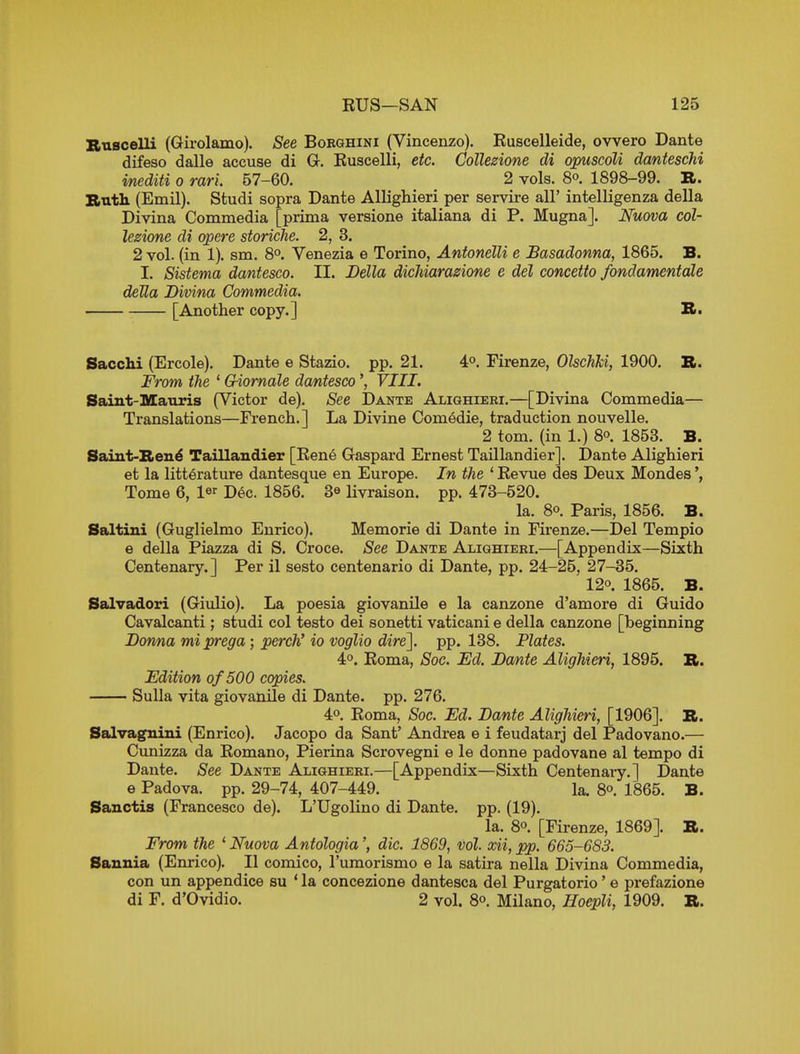 Bnscelli (Girolamo). See Bobghini (Vincenzo). Ruscelleide, ovvero Dante difeso dalle accuse di G. Euscelli, etc. CoUezione di opuscoU dantescM mediti o ran. 57-60. 2 vols. 8o. 1898-99. R. Buth (Emil). Studi sopra Dante Allighieri per servire all' intelligenza della Divina Commedia [prima versione italiana di P. Mugna]. Nuova col- lezione di apere storiche. 2, 3. 2 vol. (in 1). sm. 8°. Venezia e Torino, Antonelli e Basadonna, 1865. B. I. Sistema dantesco. II. Bella dicMarazione e del concetto fondamentale delta Bivina Commedia. [Another copy.] B. Sacchi (Ercole). Dante e Stazio. pp. 21. 4°. Firenze, OlschJci, 1900, B. From the ' Giomale dantesco', VIII. Saint-Mauris (Victor de). See Dante Alighieri,—[Divina Commedia— Translations—French.] La Divine Comedie, traduction nouvelle. 2 tom. (in 1.) 8. 1853. B. Saint-Ben^ Taillandier [Eene Gaspard Ernest TaUlandier]. Dante Alighieri et la litt^rature dantesque en Europe. In the ' Revue des Deux Mondes Tome 6, l^r Dec. 1856. 3^ livraison. pp. 473-520. la. 80. Paris, 1856. B. Saltini (Guglielmo Enrico). Memorie di Dante in Firenze.—Del Tempio e della Piazza di S. Croce. See Dante Alighieri.—[Appendix—Sixth Centenary.] Per il sesto centenario di Dante, pp. 24-25, 27-35. 120. 1865. B. Salvadori (Giulio). La poesia giovanile e la canzone d'amore di Guido Cavalcanti; studi col testo dei sonetti vaticani e della canzone [beginning Bonna miprega; perch' io voglio dire'], pp. 138. Plates. 40. Roma, Soc. Ed. Ba/nte Alighieri, 1895. B. Edition of500 copies. Sulla vita giovanile di Dante, pp. 276. 40. Roma, Soc. Ed. Bante Alighieri, [1906]. B. Salvagnini (Enrico). Jacopo da Sant' Andrea e i feudatarj del Padovano.— Cunizza da Romano, Pierina Scrovegni e le donne padovane al tempo di Dante. See Dante Alighieri.—[Appendix—Sixth Centenary.] Dante e Padova. pp. 29-74, 407-449. la. 80. 1865. B. Sanctis (Francesco de). L'Ugoliuo di Dante, pp. (19). la. 80. [Firenze, 1869]. B. From the ' Nuova Antologia', die. 1869, vol xii, pp. 665-683. Sannia (Enrico). II comico, I'umorismo e la satira nella Divina Commedia, con un appendice su * la concezione dantesca del Purgatorio' e prefazione di F. d'Ovidio. 2 vol. 80. Milano, HoepU, 1909. B.