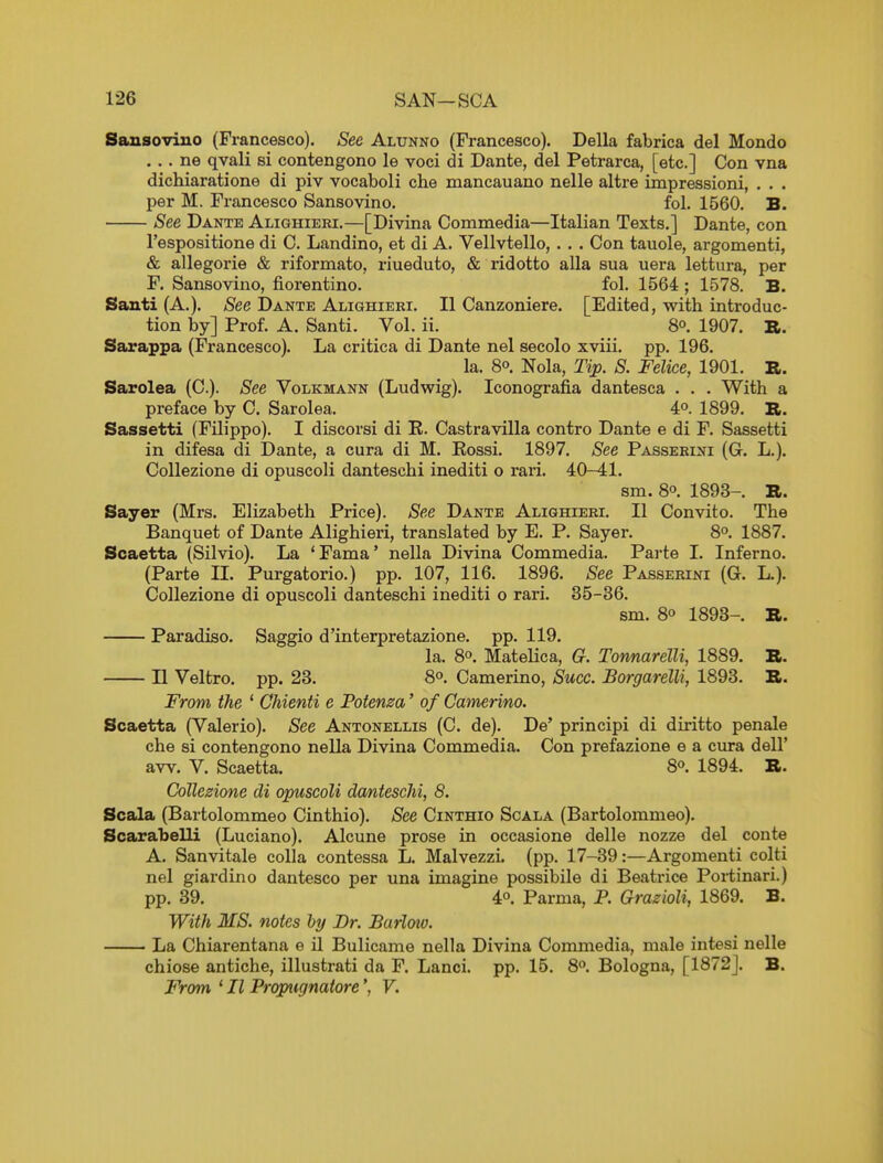 Sansoviuo (Francesco). See Alunno (Francesco). Delia fabrica del Mondo ... ne qvali si contengono le voci di Dante, del Petrarca, [etc.] Con vna dichiaratione di piv vocaboli che mancauano nelle altre impressioni, . . . per M. Francesco Sansovino. fol. 1560. B. See Dante Alighieri.—[Divina Commedia—Italian Texts.] Dante, con I'espositione di C. Landino, et di A. Vellvtello, . . . Con tauole, argomenti, & allegorie & riformato, riueduto, & ridotto alia sua uera lettura, per F. Sansovino, fiorentino. fol. 1564 ; 1578. B. Santi (A.). See Dante Alighieri. II Canzoniere. [Edited, with introduc- tion by] Prof. A. Santi. Vol. ii. 8°. 1907. R. Sarappa (Francesco). La critica di Dante nel secolo xviii. pp. 196. la. 80. Nola, Tip. S. Felice, 1901. K. Sarolea (C). See Volkmann (Ludwig). Iconografia dantesca . . . With a preface by 0. Sarolea. 4o. 1899. R. Sassetti (Filippo). I discorsi di K. Castravilla contro Dante e di F. Sassetti in difesa di Dante, a cura di M. Kossi. 1897. See Passerini (G. L.). Collezione di opuscoli danteschi inediti o rari. 40-41. sm. 80. 1893-. B. Sayer (Mrs. Elizabeth Price). See Dante Alighieri, II Convito. The Banquet of Dante Alighieri, translated by E. P. Sayer. 8°. 1887. Scaetta (Silvio). La 'Fama' nella Divina Commedia. Parte 1. Inferno. (Parte IL Purgatorio.) pp. 107, 116. 1896. See Passerini (G. L.). Collezione di opuscoli danteschi inediti o rari. 35-36. sm. 80 1893- R. Paradiso. Saggio d'interpretazione. pp. 119. la. 8o. Matelica, G. Tonnarelli, 1889. B. II Veltro. pp. 23. 8o. Camerino, Succ. Borgarelli, 1893. B. From the ' Chienti e Pofenza' of Camerino. Scaetta (Valerio). See Antonellis (C. de). De' principi di diritto penale che si contengono nella Divina Commedia. Con prefazione e a cura dell' aw. V. Scaetta. 8o. 1894. B. Collezione di opuscoli dcmtescM, 8. Scala (Bartolommeo Cinthio). See Cinthio Scala (Bartolommeo). Scarabelli (Luciano). Alcune prose in occasione delle nozze del conte A. Sanvitale colla contessa L. MalvezzL (pp. 17-39:—Argomenti colti nel giardino dantesco per una imagine possibile di Beatrice Portinari.) pp. 89. 40. Parma, P. Grazioli, 1869. B. With MS. notes ly Dr. Barloiv. La Chiarentana e t1 Bulicame nella Divina Commedia, male intesi nelle chiose antiche, illustrati da F. Lanci. pp. 15. 80. Bologna, [1872J. B. From ' II Prqpugnatore', V.