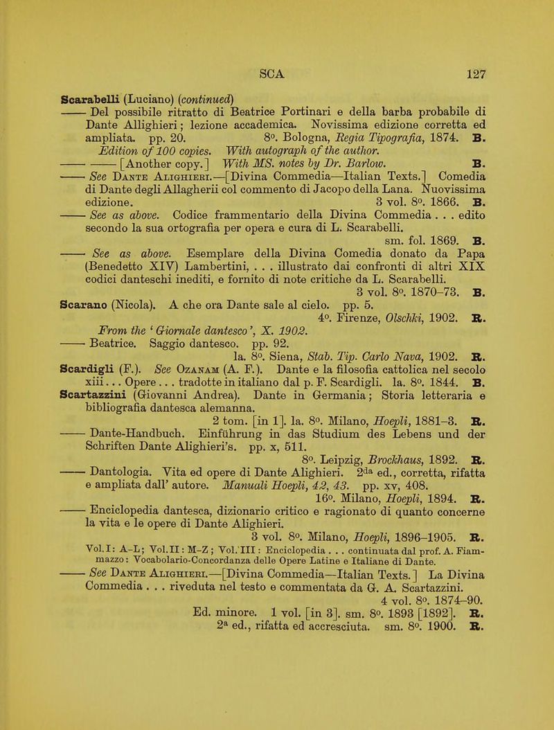 Scarabelli (Luciano) (continued) Del possibile ritratto di Beatrice Portinari e della barba probabile di Dante Allighieri; lezione accademica. Novissima edizione corretta ed ampliata. pp. 20. 8°. Bologna, Eegia Tipografia, 1874. B. Edition of 100 copies. With autograph of the author. [Another copy.] With MS. notes by Br. Barlow. B. See Dante Alighieei.—[Divina Commedia—Italian Texts.] Comedia di Dante degU Allagherii col commento di Jacopo della Lana. Nuovissima edizione. 3 vol. 8°. 1866. B. See as above. Codice frammentario della Divina Commedia . . . edito secondo la sua ortografia per opera e cura di L. Scarabelli. sm. fol. 1869. B. See as above. Esemplare della Divina Comedia donato da Papa (Benedetto XIV) Lambertini, . . . illustrate dai confronti di altri XIX codici danteschi inediti, e fornito di note critiche da L. Scarabelli. 3 vol. 80. 1870-73. B. Scarano (Nicola). A che ora Dante sale al cielo. pp. 5. Ap. Firenze, OlschJci, 1902. B. From the ' GHomale dantesco % X. 1902. Beatrice. Saggio dantesco, pp. 92. la. 8°. Siena, Stab. Tip. Carlo Nava, 1902. R. Scardigli (P.). See Ozanam (A. P.). Dante e la filosofia cattolica nel secolo xiii... Opere .. . tradotte in italiano dal p. P. Scardigli. la. 8°. 1844. B. Scartazzini (Giovanni Andrea). Dante in Germania; Storia letteraria e bibliografia dantesca alemanna. 2 tom. [in 1]. la. 8°. Milano, Hoepli, 1881-3. R. Dante-Handbuch. Einfiihrung in das Studium des Lebens und der Schriften Dante Alighieri's. pp. x, 511. 8°. Leipzig, Brochhaus, 1892. B. Dantologia. Vita ed opere di Dante Alighieri. 2^* ed., corretta, rifatta e ampliata dall' autore. Manuali Hoepli, 42, 43. pp. xv, 408. 16°. Milano, Hoepli, 1894. B. Enciclopedia dantesca, dizionario critico e ragionato di quanto concerne la vita e le opere di Dante Alighieri. 3 vol. 80. Milano, Hoepli, 1896-1905. R. Vol.1: A-L; Vol.11: M-Z ; Vol.'Ill: Enciclopedia . .. continuata dal prof. A. Fiam- mazzo: Vocabolario-Conoordanza delle Opere Latins e Italiane di Dante. See Dante Alighieri.—[Divina Commedia—Italian Texts.] La Divina Commedia . . . riveduta nel testo e commentata da G. A. Scartazzini. 4 vol. 80. 1874-90. Ed. minore. 1 vol. [in 3]. sm. 8o. 1893 [1892]. R. 2a ed., rifatta ed accresciuta. sm. 8o. 1900. R.
