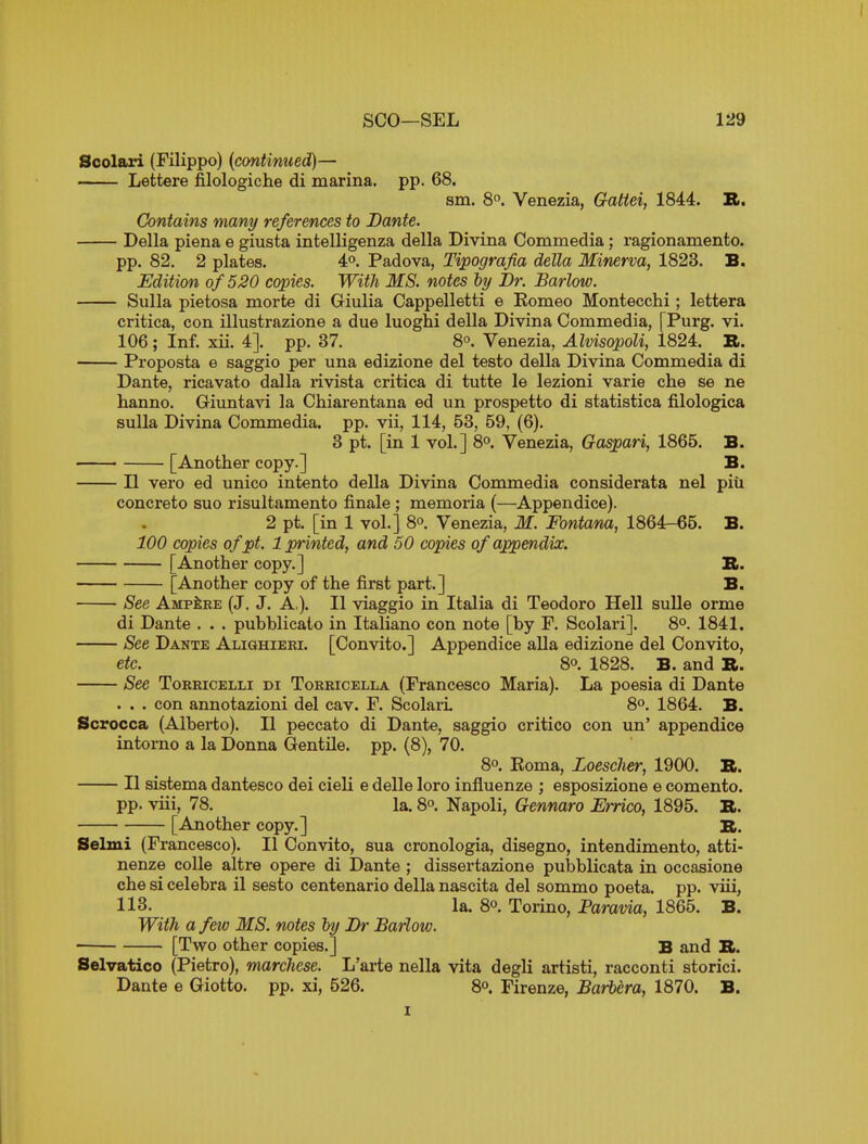 Scolari (Filippo) {continued)— Lettere filologiche di marina, pp. 68. sm. 8. Venezia, Gattei, 1844. B. Contains many references to Dante. Delia plena e giusta intelligenza della Divina Commedia; ragionamento. pp. 82. 2 plates. 4°. Padova, Tipografia della Minerva, 1823. B. Edition of 520 copies. With MS. notes hy Br. Barlow. Sulla pietosa morte di Giulia Cappelletti e Komeo Montecchi; lettera critica, con illustrazione a due luoghi della Divina Commedia, [Purg. vi. 106; Inf. xii. 4]. pp. 37. 8°. Venezia, Alvisopoli, 1824. It. Proposta e saggio per una edizione del testo della Divina Commedia di Dante, ricavato dalla rivista critica di tutte le lezioni varie che se ne hanno. Giunta^a la Chiarentana ed un prospetto di statistica filologica sulla Divina Commedia. pp. vii, 114, 53, 59, (6). 8 pt. [in 1 vol.] 8°. Venezia, Gaspari, 1865. B. [Another copy.] B. II vero ed unico intento della Divina Commedia considerata nel piu concreto suo risultamento finale; memoria (—Appendice). 2 pt. [in 1 vol.] 8°. Venezia, M. Fontana, 1864-65. B. 100 copies of pt. 1 printed, and 50 copies of appendix. [Another copy.] B. [Another copy of the first part.] B. See Ampere (J, J. A,). II viaggio in Italia di Teodoro Hell sulle orme di Dante . . . puhblicato in Italiano con note [by F. Scolari]. 8°. 1841, See Dante Alighieri. [Convito.] Appendice alia edizione del Convito, etc. 80. 1828. B. and R. See ToRRiCELLi ni Torricella (Francesco Maria). La poesia di Dante . . . con annotazioni del cav. F. Scolari. 8o. 1864. B. Scrocca (Alberto). II peccato di Dante, saggio critico con un' appendice intorno a la Donna Gentile, pp. (8), 70. 8°. Eoma, Loescher, 1900. B. II sistema dantesco dei cieli e delle loro influenze ; esposizione e comento. pp. viii, 78. la. 8o. Napoli, Gennaro Errico, 1895. R. [Another copy.] B. Selxui (Francesco). II Convito, sua cronologia, disegno, intendimento, atti- nenze colle altre opere di Dante ; dissertazione pubblicata in occasione che si celebra il sesto centenario della nascita del sommo poeta. pp. viii, 113. la. 8° Torino, Faravia, 1865. B. With a few MS. notes by JDr Barlow. • [Two other copies.] B and B. Selvatico (Pietro), marchese. L'arte nella vita degli artisti, racconti storici. Dante e Giotto, pp. xi, 526. 8°. Firenze, Barbera, 1870. B.