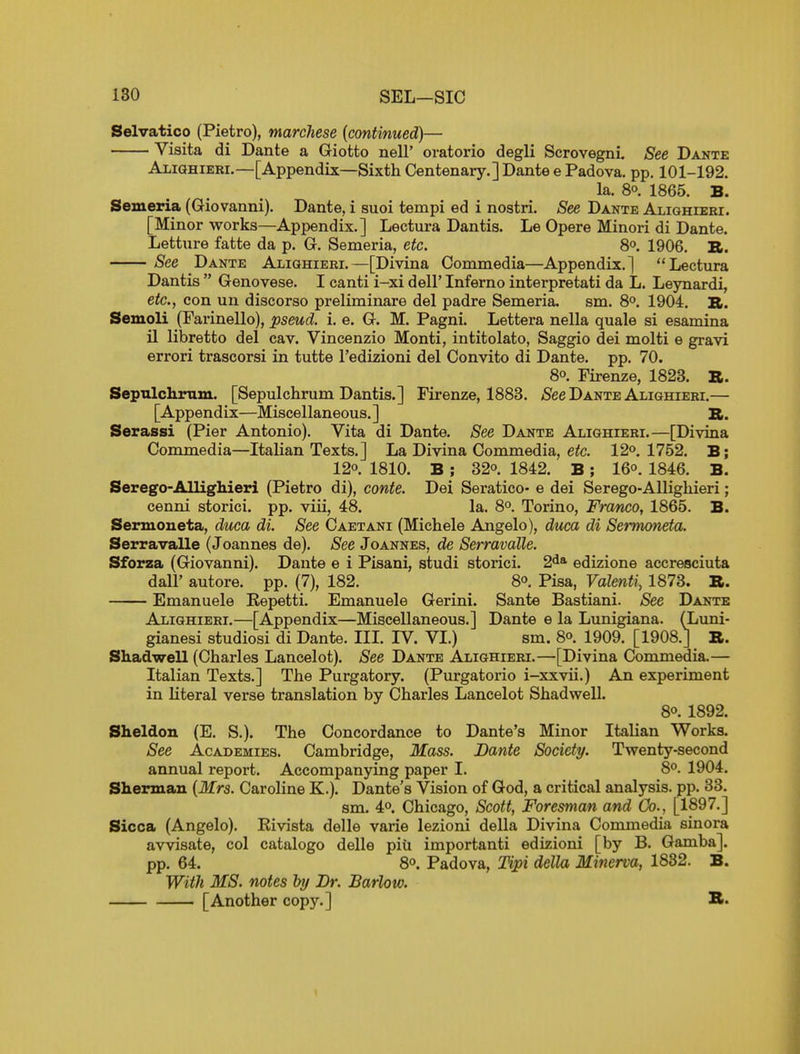 Selvatico (Pietro), marchese {continued)— Visita di Dante a Giotto nelF oratorio degli Scrovegni. See Dante Aliqhieri.—[Appendix—Sixth Centenary.] Dante e Padova. pp. 101-192. la. 80. 1865. B. Semeria (Giovanni). Dante, i suoi tempi ed i nostri. See Dante Alighieei. [Minor works—Appendix.] Lectura Dantis. Le Opere Minori di Dante. Letture fatte da p. G. Semeria, etc. 80. 1906. B. See Dante ALiamERi,—[Divina Commedia—Appendix.] Lectura Dantis  Genovese. I canti i-xi dell' Inferno interpretati da L. Leynardi, etc., con un discorso preliminare del padre Semeria. sm. 8°. 1904. R. Semoli (Parinello), pseud, i. e. G. M. Pagni. Lettera nella quale si esamina 11 libretto del cav. Vincenzio Monti, intitolato, Saggio dei molti e gravi errori trascorsi in tutte I'edizioni del Convito di Dante, pp. 70. 80. Firenze, 1823. B. Sepulclirtim. [Sepulchrum Dantis.] Firenze, 1883. ^See Dante Alighieei.— [Appendix—Miscellaneous.] B. Serassi (Pier Antonio). Vita di Dante. See Dante Alighieei.—[Divina Commedia—Italian Texts.] La Divina Commedia, efc. 12°. 1752. B; 120. 1810. B ; 320. 1842. B; I60. 1846. B. Serego-Allighieri (Pietro di), conte. Dei Seratico- e dei Serego-Alligliieri; cenni storici. pp. viii, 48. la. 80. Torino, Franco, 1865. B. Senuoneta, duca di. See Caetani (Michele Angelo), diica di Sermoneta. Serravalle (Joannes de). See Joannes, de Serravalle. Sforza (Giovanni). Dante e i Pisani, studi storici. 2<i* edizione accresciuta dair autore. pp. (7), 182. 80. Pisa, Volenti, 1873. B. Emanuele Eepetti. Emanuele Gerini. Sante Bastiani. See Dante Alighieei.—[Appendix—Miscellaneous.] Dante e la Lunigiana. (Luni- gianesi studiosi di Dante. IIL IV. VI.) sm. 80. 1909. [1908.J B. Shadwell (Charles Lancelot). See Dante Alighieei.—[Divina Commedia.— Italian Texts.] The Purgatory. (Purgatorio i-xxvii.) An experiment in literal verse translation by Charles Lancelot Shadvsrell. 80. 1892. Sheldon (E. S.). The Concordance to Dante's Minor Italian Works. See Academies. Cambridge, Mass. Dante Society. Twenty-second annual report. Accompanying paper I. 80. 1904. Sherman {Mrs. Caroline K.). Dante's Vision of God, a critical analysis, pp. 33. sm. 40. Chicago, Scott, Foresman and Co., [1897.] Sicca (Angelo). Kivista delle varie lezioni della Divina Conamedia sinora avvisate, col catalogo delle piu importanti edizioni [by B. Gamba]. pp. 64. 80. Padova, lipi della Minerva, 1832. B. With MS. notes by Dr. Barlow. [Another copy.] B.