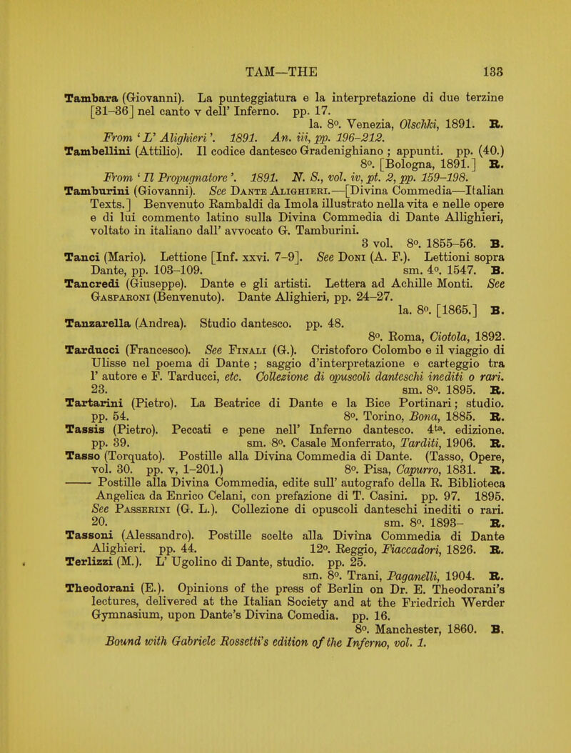 TAM—THE 138 Tambara (Giovanni). La punteggiatura e la interpretazione di due terzine [31-36] nel canto v dell' Inferno, pp. 17. la. 8°. Venezia, OlscJiki, 1891. B. From'L'Alighieri'. 1891. An. in, :pp. 196-212. Tambellini (Attilio). II codice dantesco Gradenighiano ; appunti. pp. (40.) 80. [Bologna, 1891.] B. From ' H Propugnatore'. 1891. N. S., vol. ?v, pt. 2, ijp. 159-198. Tamburini (Giovanni). See Dante Alighieri.—[Divina Commedia—Italian Texts.] Benvenuto Kambaldi da Imola illustrate nella vita e nelle opere e di lui commento latino sulla Divina Commedia di Dante Allighieri, voltato in itaHano dall' awocato G. Tamburini. 8 vol. 80. 1855-56. B. Tanci (Mario). Lettione [Inf. xxvi. 7-9]. See Doni (A. F.). Lettioni sopra Dante, pp. 103-109. sm. 4o. 1547. B. Tancredi (Giuseppe). Dante e gli artisti. Lettera ad Achille Monti. See Gaspakoni (Benvenuto). Dante Alighieri, pp. 24-27. la. 80. [1866.] B. Tauzarella (Andrea). Studio dantesco. pp. 48. 80. Eoma, Ciotola, 1892. Tardncci (Francesco). See Finali (G.). Cristoforo Colombo e il viaggio di Ulisse nel poema di Dante ; saggio d'interpretazione e carteggio tra r autore e F. Tarducci, etc. Collezione di qpuscoli danteschi inediti o rari. 23. sm. 80. 1895. B. Tartarini (Pietro). La Beatrice di Dante e la Bice Portinari; studio. pp. 54. 80. Torino, Bona, 1885. B. Tassis (Pietro). Peccati e pene nell' Inferno dantesco. 4*8', edizione. pp. 39. sm. 8o. Casale Monferrato, Tarditi, 1906. B. Tasso (Torquato). Postille alia Divina Commedia di Dante. (Tasso, Opere, vol. 30. pp. V, 1-201.) 80. Pisa, Capurro, 1831. B. Postille alia Divina Commedia, edite suU' autografo della R. Biblioteca Angelica da Enrico Celani, con prefazione di T. Casini. pp. 97. 1895. See Passekini (G. L.). CoUezione di opuscoK danteschi inediti o rari. 20. sm. 80. 1893- B. Tassoni (Alessandro). Postille scelte alia Divina Commedia di Dante Alighieri. pp. 44. 12o. Eeggio, Fiaccadori, 1826. B. Terlizzi (M.). L' Ugolino di Dante, studio, pp. 25. sm. 8o. Trani, Pagcmelli, 1904. B. Theodorani (E.). Opinions of the press of Berlin on Dr. E. Theodorani's lectures, delivered at the Italian Society and at the Friedrich Werder Gymnasium, upon Dante's Divina Comedia. pp. 16. 8o. Manchester, 1860. B. Bound with Gabriele Rossetti's edition of the Inferno, vol. 1.