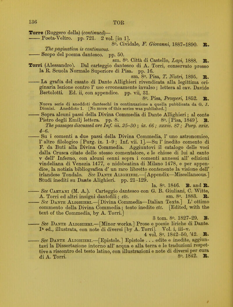 Torre (Ruggero della) (continued)— Poeta-Veltro. pp. 721. 2 vol. [in 1]. 80. Cividale, F. Gmanni, 1887-1890. B. The pagination is continuous. Scopo del poema dantesco. pp. 50. sm. 80. Citta di Castello, Lajn, 1888. B. Torri (Alessandro). Dal carteggio dantesco di A. Torri, conservato presso la R. Scuola Normale Superiore di Pisa. pp. 16. sm. 80. Pisa, T. Nistri, 1895. B. La graffa del casato di Dante Allighieri rivendicata alia legittima ori- ginaria lezione contro 1' uso erroneamente invalso; lettera al cav. Davide Bertolotti. Ed. ii, con appendice. pp. vii, 81. 80. Pisa, Prosperi, 1852. B. Nuova serie di aneddoti danteschi in continuazione a quella pubblicata da G. J. Dionisi. Aneddoto 1. [No more of this series was published.] Sopra alcuni passi della Divina Commedia di Dante Allighieri; al conte Pietro degli Emilj lettera. pp. 8. 8o. [Pisa, 1849]. B. TJie passages discussed are Inf. Hi. 35-30; ix. 66; xxxiv. 87; Purg. xxix. 4-6. Su i comenti a due passi della Divina Commedia, 1' uno astronomico, r altro filologico [Purg. ix. 1-9; Inf. vii. 1].—Su 1' inedito comento di F. da Buti alia Divina Commedia. Aggiuntovi il catalogo delle voci dalla Crusca citate dello stesso comentatore, e le chiose di lui al canto v deir Inferno, con alcuni cenni sopra i comenti annessi all' edizioni vindeliana di Venezia 1477, e nidobeatina di Milano 1478, e per appen- dice, la notizia bibliografica d' un raro libretto contenente la visione dell' irlandese Tondalo. See Dante Alighieei.—[Appendix—Miscellaneous.] Studi inediti su Dante Alighieri. pp. 21-129. la. 80. 1846. B. and B. See Caetani (M. A.). Carteggio dantesco con G. B. Giuliani, C. Witte, A. Torri ed altri insigni dantofili ; etc. sm. 8o. 1883. B. See Dante Alighieri.—[Divina Commedia—Italian Texts.] L' ottimo commento della Divina Commedia; testo inedito etc. [Edited, with the text of the Commedia, by A. Torri.] 3 torn. 80. 1827-29. B. See Dante Alighieri.—[Minor works.] Prose e poesie liriche di Dante. I* ed., illustrata, con note di diversi [by A. Torri]. Vol. i, iii-v. 4 vol. 80. 1842-50, '42. ^ B. See Dante Alighieri.—[Epistole.] Epistole . . . edite e inedite, aggiun- tavi la Dissertazione intorno all' acqua e alia terra e le traduzioni respet- tive a riscontro del testo latino, con illustrazioni e note di diversi per cura di A. Torri. 8o. 1842. B.