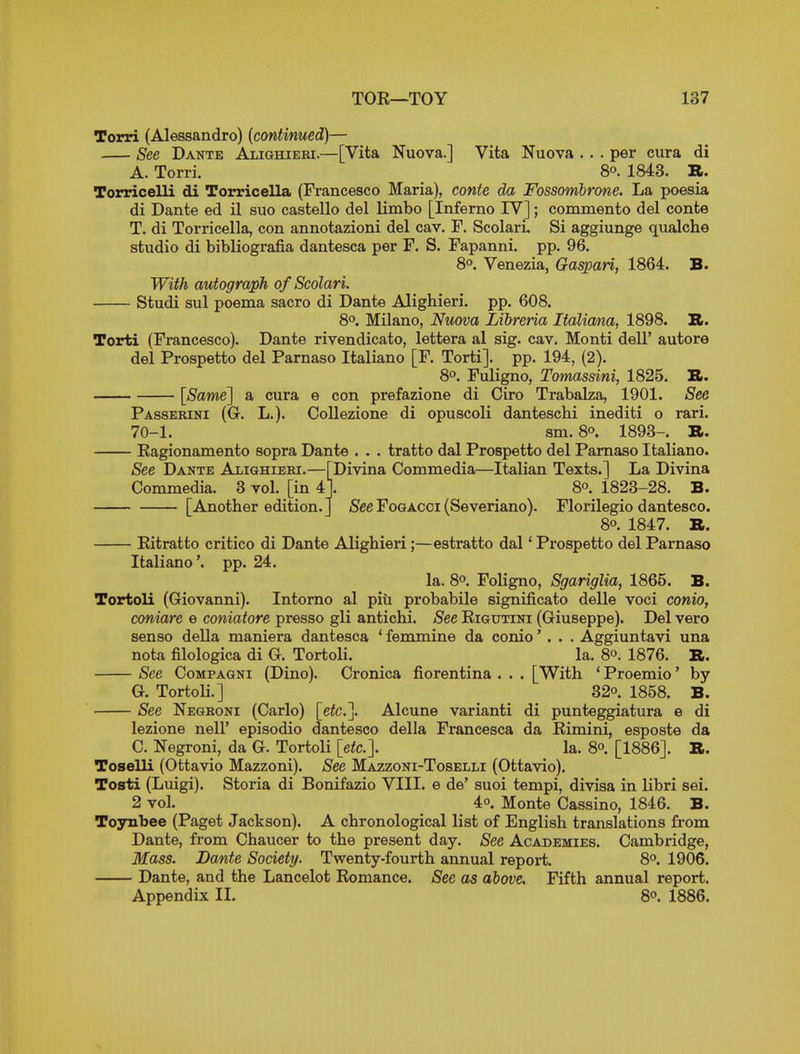 Torri (Alessandro) {continued)— See Dante Alighieei.—[Vita Nuova.] Vita Nuova . . . per cura di A. Torri. 8°. 1843. R. Torricelli di Torricella (Francesco Maria), conte da Fossombrone. La poesia di Dante ed il suo castello del limbo [Inferno IV]; commento del conte T. di Torricella, con annotazioni del cav. F. Scolari. Si aggiunge qualche studio di bibliografia dantesca per F. S. Fapanni. pp. 96. 8°. Venezia, Gaspari, 1864. B. With autograph of Scolari. Studi sul poenaa sacro di Dante Alighieri. pp. 608. 8o. Milano, Nuova Libreria ItalioMa, 1898. B. Torti (Francesco). Dante rivendicato, lettera al sig. cav. Monti dell' autore del Prospetto del Parnaso Italiano [F. Torti]. pp. 194, (2). 8. Fuligno, Tomassini, 1825. B. [Same] a cura e con prefazione di Giro Trabalza, 1901. 8e& Passerini (G. L.). CoUezione di opuscoli danteschi inediti o rari. 70-1. sm. 80. 1893-. B. Eagionamento sopra Dante . . . tratto dal Prospetto del Parnaso Italiano. See Dante Alighieki.—[Divina Commedia—Italian Texts.] La Divina Commedia. 3 vol. [in 41. 8. 1823-28. B. [Another edition.] jSeeFogacci (Severiano). Florilegio dantesco. 80. 1847. B. Ritratto critico di Dante Alighieri;—estratto dal' Prospetto del Parnaso Italiano'. pp. 24. la. 8o. Foligno, Sgariglia, 1865. B. Tortoli (Giovanni). Intorno al piii probabile significato delle voci conio, coniare e coniatore presso gli antichi. See Rigutini (Giuseppe). Del vero senso della maniera dantesca ' femmine da conio' . . . Aggiuntavi una nota filologica di G. Tortoli. la. 8o. 1876. B. See CoMPAGNi (Dino). Cronica fiorentina . . . [With * Proemio' by G. Tortoli.] 32°. 1858. B. See Negroni (Carlo) [etc.]. Alcune varianti di punteggiatura e di lezione nell' episodio dantesco della Francesca da Rimini, esposte da C. Negroni, da G. Tortoli [etc.]. la. 8o. [1886]. B. Toselli (Ottavio Mazzoni). See Mazzoni-Toselli (Ottavio). Tosti (Luigi). Storia di Bonifazio VIII. e de' suoi tempi, divisa in libri sei. 2 vol. 4o. Monte Cassino, 1846. B. Toynbee (Paget Jackson). A chronological list of English translations from Dante, from Chaucer to the present day. See Academies. Cambridge, Mass. Dante Society. Twenty-fourth annual report. 8°. 1906. Dante, and the Lancelot Romance. See as above. Fifth annual report. Appendix II. 8°. 1886.