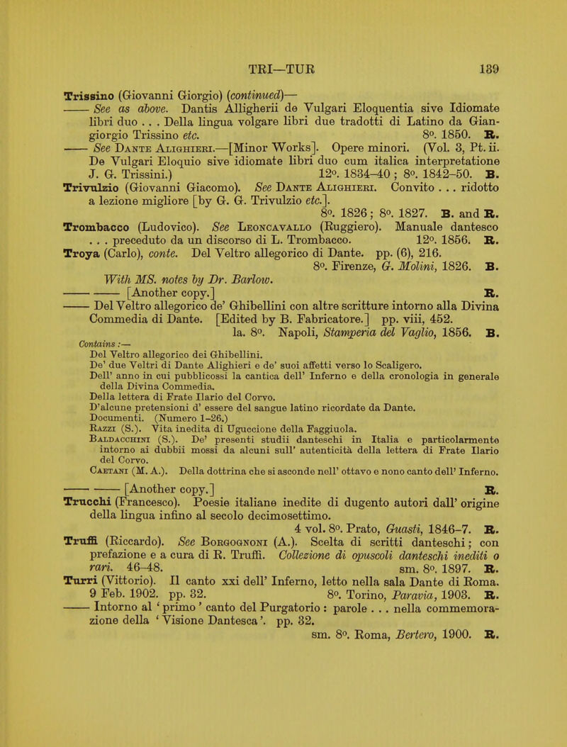 TBI—TUR 189 Trissiuo (Giovanni Giorgio) [contmued)— See as above. Dantis Alligherii de Vulgari Eloquentia sive Idiomate libri duo .. . Delia lingua volgare libri due tradotti di Latino da Gian- giorgio Trissino etc. 8° 1850. R. See Dante Alighieki.—[Minor Works]. Opere minori. (Vol. 3, Pt. ii. De Vulgari Eloquio sive idiomate libri duo cum italica interpretatione J. G. Trissini.) 12o. 1834-40 ; 8o. 1842-50. B. Trivnlzio (Giovanni Giacomo). See Dante Alighieri. Convito . .. ridotto a lezione migliore [by G. G. Trivulzio eic.]. 80. 1826; 8° 1827. B. and R. Trombacco (Ludovico). See Leoncavallo (Ruggiero). Manuale dantesco . . . preceduto da un discorso di L. Trombacco. 12°. 1856. TL. Troya (Carlo), conte. Del Veltro allegorico di Dante, pp. (6), 216. 80. Firenze, G. MoUni, 1826. B. With MS. notes ly Br. Barlow. [Another copy.] R. Del Veltro allegorico de' Ghibellini con altre scritture intorno alia Divina Commedia di Dante. [Edited by B. Fabricatore.] pp. viii, 452. la. 8°. Napoli, Stamperia del Vaglio, 1856. B. Contains:— Del Veltro allegorico dei Ghibellini. De' due Veltri di Dante Alighieri e de' suoi afifetti verso lo Scaligero. Dell' anno in cui pubblicossi la cantica dell' Inferno e della cronologia in generale della Divina Commedia. Della lettera di Frate Ilario del Corvo. D'alcune pretensioni d' essere del sangue latino ricordate da Dante. Documenti. (Numero 1-26.) Razzi (S.). Vita inedita di Uguccione della Faggiuola. Baldacchini (S.). De' preaenti studii danteschi in Italia e particolarmente intorno ai dubbii mossi da alcuni suU' autenticita della lettera di Frate Ilario del Corvo. Caetaot (M. a.). Della dottrina che si asconde nell' ottavo e nono canto dell' Inferno. [Another copy.] R. Tmcchi (Francesco). Poesie italiane inedite di dugento autori dall' origine della lingua infino al secolo decimosettimo. 4 vol. 80. Prato, Guasti, 1846-7. R. Trnffi (Riccardo). See Borgognoni (A.). Scelta di scritti danteschi; con prefazione e a cura di R. Truffi. Collezione di oipuscoli danteschi inediti o rari. 46-48. sm. 8o. 1897. R. Turri (Vittorio). II canto xxi dell' Inferno, letto nella sala Dante di Roma. 9 Feb. 1902. pp. 32. ^ 8o. Torino, Paravia, 1903. R. Intorno al ' primo ' canto del Purgatorio : parole . .. nella commemora- zione della ' Visione Dantesca'. pp. 32. sm. 8o. Roma, Bertero, 1900. R.