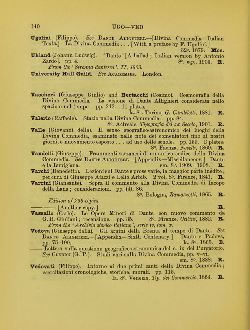 UO UGO—VED Ugolini (Filippo). See Dante Alighieei.—[Divina Commedia—Italian Texts.] La Divina Commedia . . . [With a preface by F. Ugolini.] 32°. 1879. Moc. Uhland (Johann Ludwig). ' Dante ' [A ballad ; Italian version by Antonio Zardo]. pp. 4. 8o. n.p., 1903. B. From the ' Strenna dmtescaII, 1903. University Hall Guild. See Academies. London. Vaccheri (Giuseppe Giulio) and Bertacchi (Cosimo). Cosmografia della Divina Commedia. La visione di Dante Allighieri considerata nello spazio e nel tempo, pp. 242. 11 plates. la. 8°. Torino, G. CandekUi, 1881. B. Valerio (Raffaele). Stazio nella Divina Commedia. pp. 84. 8°. Acireale, Tipografia del xx Secolo, 1901. B. Valle (Giovanni della). II senso geografico-astronomico dei luoghi della Divina Commedia, esaminato nolle note dei comentatori fino ai nostri giorni, e nuovamente esposto ... ad uso delle scuole. pp. 159. 2 plates. 8°. Faenza, Novelli, 1869. B. Vandelli (Giuseppe). Frammenti sarzanesi di un antico codice della Divina Commedia. <See Dante Alighieri.—[Appendix—Miscellaneous.] Dante e la Lunigiana. sm. 8°. 1909. [1908.] B. Varchi (Benedetto). Lezioni sul Dante e prose varie, la maggior parte inedite ; percura di Giuseppe Aiazzi e Lelio Arbib. 2 vol. 8°. Firenze, 1841. B. Varriui (Giansante). Sopra il commento alia Divina Commedia di lacopo della Lana; considerazioni. pp. (4), 86. 8°. Bologna, Bamazsotti, 1865. B. Edition of 256 copies. [Another copy.] B. Vassallo (Carlo). Le Opere Minori di Dante, con nuovo commento da G. B. Giuliani; recensione. pp. 35. 8°. Firenze, Cellini, 1882. B. From the ' Archivio storico italianoserie iv, torn. x. Vedova (Giuseppe dalla). Gli argini della Brenta al tempo di Dante. See Dante Alighieri.—[Appendix—Sixth Centenary.] Dante e Padova, pp. 75-100. la. 80. 1865. B. Lettera sulla questione geografico-astronomica del c. ix del Purgatorio. See Clebici (G. P.). Studi vari sulla Divina Commedia, pp. v-vi. sm. 80. 1888. B. Vedovati (Filippo). Intorno ai due primi canti della Divina Commedia ; esercitazioni cronologiche, storiche, morali. pp. 115. la. 8. Venezia, Tip. del Oommercio, 1864. B.