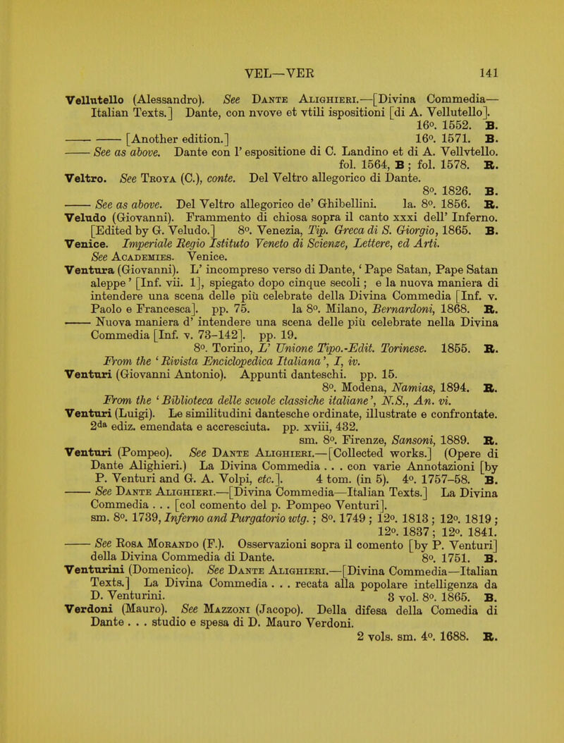 Vellutello (Alessandro). See Dante Aliqhieri.—[Divina Commedia— Italian Texts.] Dante, con nvove et vtili ispositioni [di A. Vellutello]. 16°. 1552. B. [Another edition.] 16o. 1571. B. See as above. Dante con V espositione di C. Landino et di A. Vellvtello. fol. 1564, B ; fol. 1578. R. Veltro. See Troya (C), conte. Del Veltro allegorico di Dante. 80. 1826. B. See as above. Del Veltro allegorico de' Ghibellini. la. 8o. 1856. S. Velndo (Giovanni). Frammento di chiosa sopra il canto xxxi dell' Inferno. [Edited by G. Veludo.] 8°. Venezia, Tip. Greca di S. Giorgio, 1865. B. Venice. Imperials Begio Istituto Veneto di Scienze, Lettere, ed Arti. See Academies. Venice. Ventxira (Giovanni). L' incompreso verso di Dante,' Pape Satan, Pape Satan aleppe' [Inf. vii. 1], spiegato dopo cinque secoli ; e la nuova maniera di intendere una scena delle piii celebrate della Divina Commedia [Inf. v. Paolo e Francesca]. pp. 75. la 8^. Milano, Bernardoni, 1868. TL. —— Nuova maniera d' intendere una scena delle piii celebrate nella Divina Commedia [Inf. v. 73-142]. pp. 19. 8°. Torino, L' TJnione Tipo.-Edit. Torinese. 1855. B. From the ' Bivista Enciclopediea Italiana', I, iv. Venttiri (Giovanni Antonio). Appunti danteschi. pp. 15. 8°. Modena, Namias, 1894. It. From the 'Biblioteca delle scuole classiehe italiane', N.S., An. vi. Venturi (Luigi). Le similitudini dantesche ordinate, illustrate e confrontate. 2^* ediz. emendata e accresciuta. pp. xviii, 432. sm. 8«>. Firenze, Sansoni, 1889. R. Venturi (Pompeo). See Dante Alighieri.—[Collected works.] (Opere di Dante Alighieri.) La Divina Commedia . . . con varie Annotazioni [by P. Venturi and G. A. Volpi, etc.], 4 tom. (in 5). 4^. 1757-58. B. See Dante Alighieri.—[Divina Commedia—Italian Texts.] La Divina Commedia . . . [col comento del p. Pompeo Venturi]. sm. 8° 1739, Inferno and Purgatorio wtg.; 8^. 1749 ; 12o. 1813 ; 12o. 1819 ; 120. 1837; 12o. 1841. See EosA Morando (F.). Osservazioni sopra il comento [by P. Venturi] della Divina Commedia di Dante. 8o. 1751. B. Venturini (Domenico). See Dante Alighieri.—[Divina Commedia—Italian Texts.] La Divina Commedia . , . recata alia popolare intelligenza da D. Venturini. 3 yol. 8o. 1865. B. Verdoni (Mauro). See Mazzoni (Jacopo). Della difesa della Comedia di Dante . . . studio e spesa di D. Mauro Verdoni. 2 vols. sm. 4°. 1688. B.