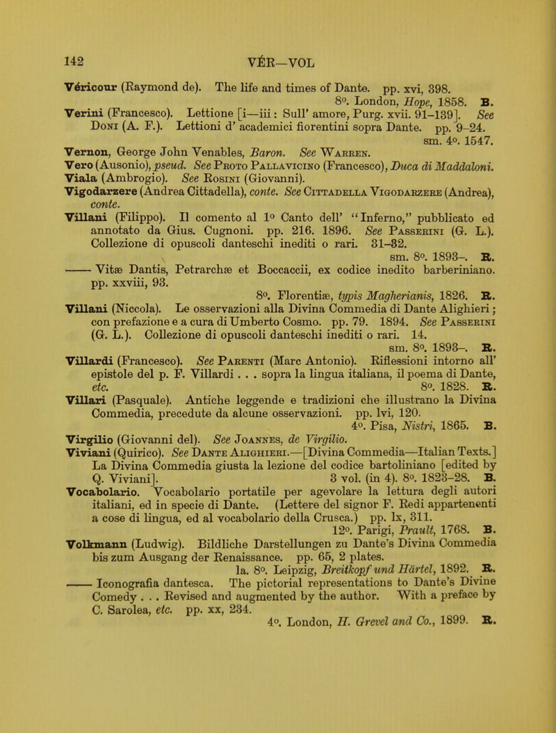 V6ricotir (Raymond de). The life and times of Dante, pp. xvi, 398. 80. London, Hope, 1858. B. Verini (Francesco). Lettione [i—iii: Sull' amore, Purg. xvii. 91-139]. See DoNi (A. F.). Lettioni d' academici fiorentini sopra Dante, pp. 9-24. sm. 49. 1547. Vernon, George John Venables, Baron. See Warren. Vero (Ausonio), pseud. See Peoto Pallavicino (Francesco), Buca di Maddaloni. Viala (Ambrogio). See Rosini (Giovanni). Vigodarzere (Andrea Cittadella), conte. See Cittadella ViaoDARZERE (Andrea), conte. Villani (Filippo). II comento al 1° Canto dell' Inferno, pubblicato ed annotato da Gius. Cugnoni. pp. 216. 1896. See Passerini (G. L.). Collezione di opuscoli danteschi inediti o rari. 31-32. sm. 80. 1893-. ». VitsB Dantis, Petrarchse et Boccaccii, ex codice inedito barberiniano. pp. xxviii, 93. 8°. Florentise, typis MagJierianis, 1826. S. Villani (Niccola). Le osservazioni alia Divina Commedia di Dante Alighieri; con prefazione e a cura di Umberto Cosmo, pp. 79. 1894. See Passerini (G. L.). Collezione di opuscoli danteschi inediti o rari. 14. sm. 80. 1893-. 73L. Villardi (Francesco). See Parenti (Marc Antonio). Riflessioni intorno all' epistole del p. F. Villardi. . . sopra la lingua italiana, il poema di Dante, etc. 80. 1828. B. Villari (Pasquale). Antiche leggende e tradizioni che illustrano la Divina Commedia, precedute da alcune osservazioni. pp. Ivi, 120. 40. Pisa, Nistri, 1865. B. Virgilio (Giovanni del). See Joannes, de Virgilio. Viviani (Quirico). See Dante Alighieri.—[Divina Commedia—Italian Texts.] La Divina Commedia giusta la lezione del codice bartoHniano [edited by Q. Viviani]. 3 vol. (in 4). 8o. 1823-28. B. Vocabolario. Vocabolario portatile per agevolare la lettura degli autori italiani, ed in specie di Dante. (Lettere del signor F. Redi appartenenti a cose di lingua, ed al vocabolario della Crusca.) pp. Ix, 311. 120. Parigi, Prault, 1768. B. Volkmann (Ludwig). Bildliche Darstellungen zu Dante's Divina Commedia bis zum Ausgang der Renaissance, pp. 65, 2 plates. la. 80, Leipzig, Brdtkopf und Hdrtel, 1892. _ K.. Iconografia dantesca. The pictorial representations to Dante's Divine Comedy . . . Revised and augmented by the author. With a preface by C. Sarolea, etc. pp. xx, 234. 40. London, H. Grevel and Co., 1899. B.