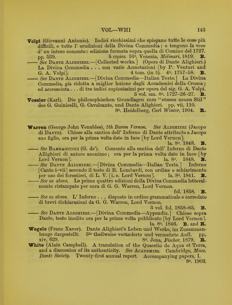 Volpl (Giovanni Antonio). Indici ricchissimi che spiegano tutte le cose piii difficili, e tutte 1' erudizioni della Divina Commedia; e tengono la vece d' un intero comento: edizione formata sopra quella di Oomino del 1727. pp. 539. 5 copies. 16o Venezia, MoUnari, 1819. B. See Dante Alighiebi.—[Collected works.] (Opere di Dante Alighieri.) La Divina Commedia . . . con varie Annotazioni [by P. Venturi and G. A. Volpi]. 4 torn, (in 5). 4°. 1757-58. B. See Dante ALianiEEi.—[Divina Commedia—Italian Texts.] La Divina Commedia, gia ridotta a miglior lezione dagli Accademici della Crusca; ed accresciuta. .. di tre indici copiosissimi per opera del sig. G. A. Volpi. 3 vol. sm. 80. 1727-26-27. B. Vossler (Karl). Die philosophischen Grundlagen zum siissen neuen Stil des G. Guinicelli, G. Cavalcante, und Dante Alighieri. pp. vii, 110. So. Heidelberg, Carl Winter, 1904. a. Warren (George John Venables), 5th Baron Vernon. See Alighieri (Jacopo di Dante). Chiose alia cantica dell' Inferno di Dante attribuite a Jacopo suo figHo, ora per la prima volta date in luce [by Lord Vernon]. la. 80. 1848. B. See Bambagiuoli (G. de'). Comento alia cantica dell' Inferno di Dante Allighieri di autore anonimo ; ora per la prima volta dato in luce [by Lord Vernon]. la. 8o. 1848. B. See Dante Alighiebi.—[Divina Commedia—Italian Texts.] Inferno [Canto i-vii] secondo il teste di B. Lombardi, con ordine e schiarimento per uso dei forestieri, di L. V. [i. e. Lord Vernon]. la. 8o. 1841. B. See as above. Le prime quattro edizioni della Divina Commedia letteral- mente ristampate per cura di G. G. Warren, Lord Vernon. fol. 1858. B. See as above. L' Inferno . . , disposto in ordine grammaticale e corredato di brevi dichiarazioni da G. G. Warren, Lord Vernon. 3 vol. fol. 1858-65. B. • See Dante Alighiebi.—[Divina Commedia—Appendix.] Chiose sopra Dante, testo inedito ora per la prima volta pubblicato [by Lord Vernon]. la. 80. 1846. B. and B. Wegele (Franz Xaver). Dante Alighieri's Leben imd Werke, im Zusammen- hange dargestellt. 3*^ theilweise veranderte und vermehrte Aufl. pp. xiv, 629. 80. Jena, Fischer, 1879. R. White (Alain Campbell). A translation of the Quaestio de Aqua et Terra, and a discussion of its authenticity. See Academies. Cambridge, Mass. Dante Society. Twenty-first annual report. Accompanying papers, I. 80. 1903.