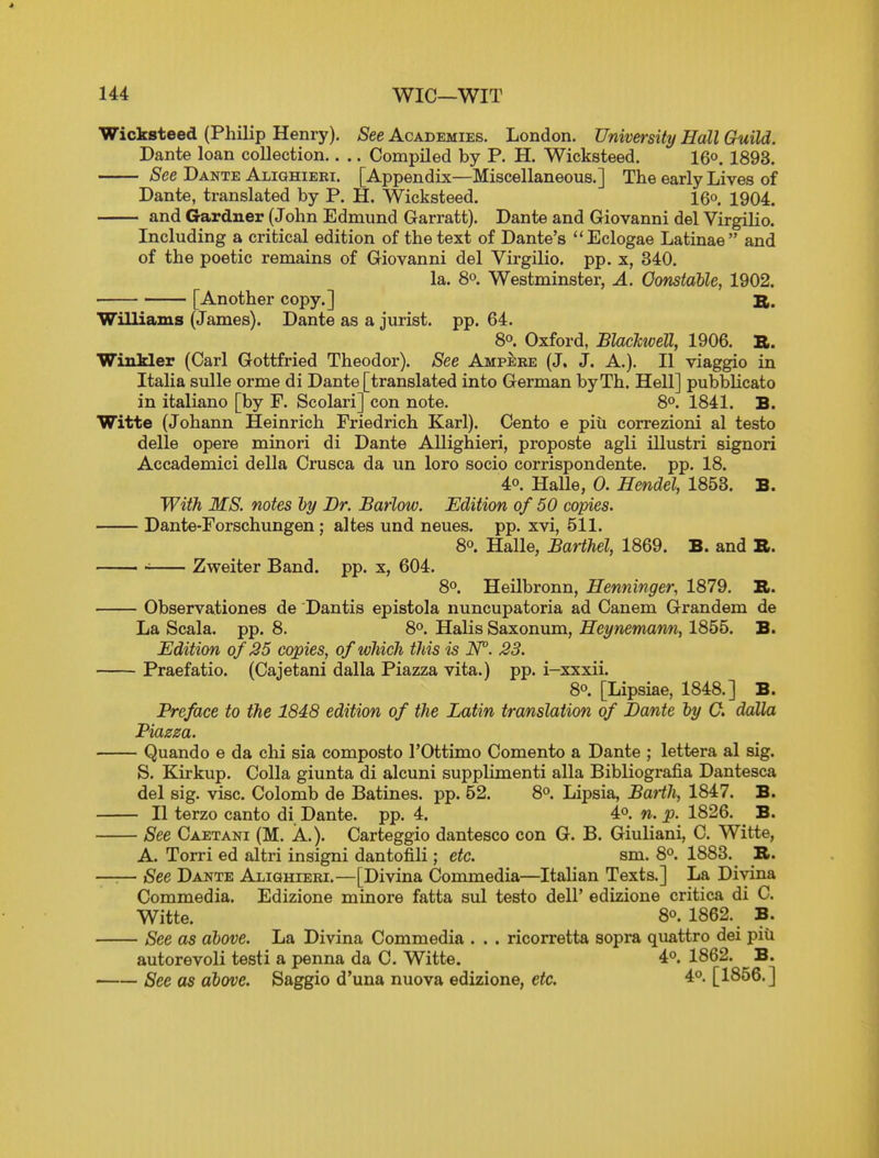 Wicksteed (Philip Henry). See Academies. London. University Hall Guild. Dante loan collection.. .. Compiled by P. H. Wicksteed. 16°. 1893. See Dante Alighieri. [Appendix—Miscellaneous.] The early Lives of Dante, translated by P. H. Wicksteed. 16o. 1904. and Gardner (John Edmund Garratt). Dante and Giovanni del Virgilio. Including a critical edition of the text of Dante's Eclogae Latinae and of the poetic remains of Giovanni del Virgilio. pp. x, 340. la. 8°. Westminster, A. Oonstalle, 1902. • [Another copy.] a. Williams (James). Dante as a jurist, pp. 64. 80. Oxford, Blachwell, 1906. B. Winkler (Carl Gottfried Theodor). See Ampeke (J, J. A.). II viaggio in ItaHa sulle orme di Dante [translated into German byTh. Hell] pubblicato in italiano [by F. Scolari] con note. 8°. 1841. B. Witte (Johann Heinrich Friedrich Karl). Cento e piti correzioni al testo delle opere minori di Dante Allighieri, proposte agli illustri signori Accademici della Crusca da un loro socio corrispondente. pp. 18. 40. HaUe, 0. Hendel, 1853. B. With, MS. notes ly Br. Barlow. Edition of 50 copies. Dante-Forschungen; altes und neues. pp. xvi, 511. 8°. Halle, Barthel, 1869. B. and B. Zweiter Band. pp. x, 604. 8°. Heilbronn, Henninger, 1879. B. - Observationes de Dantis epistola nuncupatoria ad Canem Grandem de La Scala. pp. 8. 8°. Halis Saxonum, Heynemarm, 1855. B. JEdition of 35 copies, of which this is N°. 23. - Praefatio. (Cajetani dalla Piazza vita.) pp. i-xxxii. 80. [Lipsiae, 1848.] B. Preface to the 1848 edition of the Latin translation of Dante ly 0. dalla Piazza. - Quando e da chi sia composto I'Ottimo Comento a Dante ; lettera al sig. S. Kirkup. Colla giunta di alcuni supplimenti alia Bibliografia Dantesca del sig. vise. Colomb de Batines. pp. 52. 8o. Lipsia, Barth, 1847. B. - II terzo canto di Dante, pp. 4. 4o. n. p. 1826. B. - See Caetani (M. A.). Carteggio dantesco con G. B. Giuliani, C. Witte, A. Torri ed altri insigni dantofili; etc. sm. 8o. 1883. B. - See Dante Alighieri.—[Divina Commedia—Italian Texts.] La Divina Commedia. Edizione minore fatta sul testo dell' edizione critica di C. Witte. 80. 1862. B. - See as above. La Divina Commedia . . . ricorretta sopra quattro dei piii autorevoli testi a penna da C. Witte. 4o. 1862. B. - See as above. Saggio d'una nuova edizione, etc. 4o. [1856.]