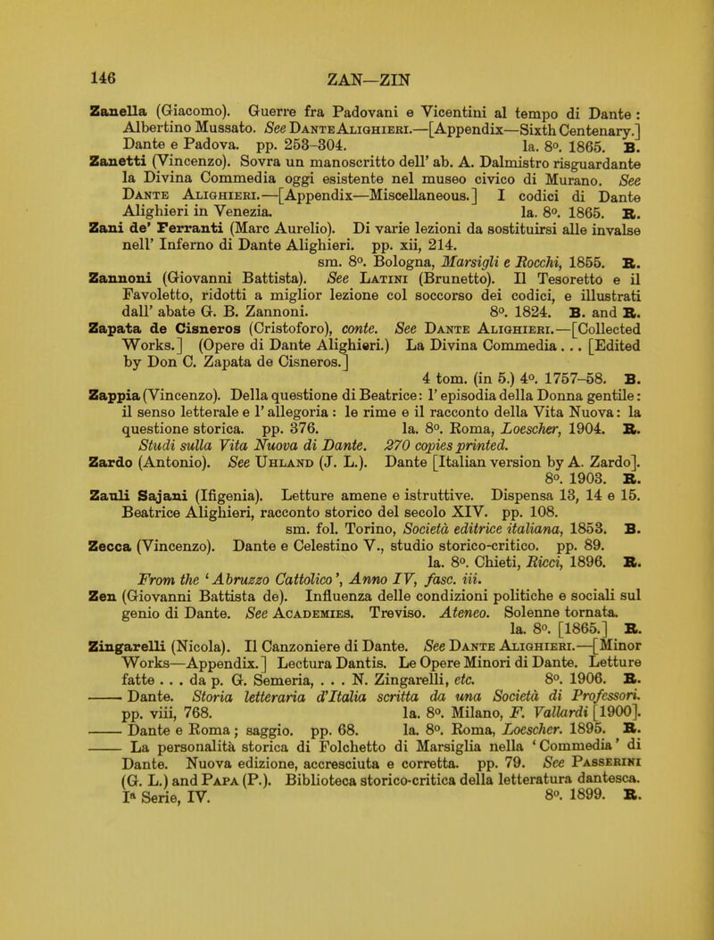 Zauella (Giacomo). Guerre fra Padovani e Vicentiui al tempo di Dante : Albertino Mussato. fi'ee Dante Alighieei.—[Appendix—Sixth Centenary.] Dante e Padova. pp. 253-304, la. 80. 1865. B. Zanetti (Vincenzo). Sovra un manoscritto dell' ab. A. Dalmistro risguardante la Divina Commedia oggi esistente nel museo civico di Murano. See Dante Alighieri.—[Appendix—Miscellaneous.] I codici di Dante Alighieri in Venezia, la. 8°. 1865. B. Zani de' Ferranti (Marc Aurelio). Di varie lezioni da sostituirsi alle invalse neir Inferno di Dante Alighieri. pp. xii, 214. sm. 8°. Bologna, Marsigli e Eocchi, 1855. S. Zanuoni (Giovanni Battista). See Latini (Brunetto). II Tesoretto e il Favoletto, ridotti a miglior lezione col soccorso dei codici, e illustrati dair abate G. B. Zannoni. 80, 1824. B. and B>. Zapata de Cisneros (Cristoforo), conte. See Dante Alighieri.—[Collected Works.] (Opere di Dante Alighieri.) La Divina Commedia... [Edited by Don C. Zapata de Cisneros.] 4 tom. (in 5.) 4o. 1757-58. B. Zappia (Vincenzo). Delia questione di Beatrice: 1' episodia della Donna gentile: il senso letterale e 1' allegoria : le rime e il racconto della Vita Nuova: la questione storica. pp. 376. la. 8°. Eoma, Loescher, 1904. R. Studi sulla Vita Nuova di Dante. 270 copies printed. Zardo (Antonio). See Uhland (J. L.). Dante [Italian version by A. Zardo]. 8°. 1903. B. Zanli Sajani (Ifigenia). Letture amene e istruttive. Dispensa 13, 14 e 15. Beatrice Alighieri, racconto storico del secolo XIV. pp. 108. sm. fol. Torino, Societd editrice italiana, 1853. B. Zecca (Vincenzo). Dante e Celestino V., studio storico-critico. pp. 89. la. 8°. Chieti, Ricd, 1896. B. From the 'Abruszo CattoUco', Anno IV, fasc. Hi. Zen (Giovanni Battista de). Influenza delle condizioni politiche e sociali sul genio di Dante. See Academies. Treviso. Ateneo. Solenne tornata. la. 80. [1865.] B. Zingarelli (Nicola). II Canzoniere di Dante. See Dante Alighieri.—[Minor Works—Appendix.] Lectura Dantis. Le Opere Minori di Dante. Letture fatte ... da p. G. Semeria, . . . N. ZingareUi, etc. 8°. 1906. B. Dante. Storia letteraria d'ltalia scritta da ima Societa di Professori. pp. viii, 768. la. 8°. Milano, F. ValUirdi [1900]. Dante e Koma; saggio. pp. 68. la. 8°. Koma, Loescher. 1895. B. La personalita storica di Folchetto di Marsiglia nella ' Commedia' di Dante. Nuova edizione, accresciuta e corretta. pp. 79. See Passerini (G. L.) and Papa (P.). Biblioteca storico-critica della letteratura dantesca. I» Serie, IV. 8°. 1899. B.