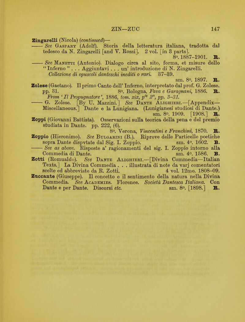 Zingarelli (Nicola) (continued)— See Gaspary (Adolf). Storia della letteratura italiana, tradotta dal tedesco da N. Zingarelli [and V. Kossi]. 2 vol. [in 3 parts]. 80.1887-1901. B. See Manetti (Antonio). Dialogo circa al sito, forma, et misure dello  Inferno ... Aggiuntavi . . . un' introduzione di N. Zingarelli. CoUezione di opuscoli danteschi inediti o rari. 37-39. sm. 8°. 1897. B. Zolese (Gaetano). II primo Canto dell' Inferno, interpretato dal prof. G. Zolese. pp. 31. 8o. Bologna, Fava e Garagnani, 1886. B. IVom ' n Prqpugnatore', 1886, torn, xix, p^^ -S, pp. 3-31. G. Zolese. [By U. Mazzini.] See Dante Alighieri.—[Appendix— Miscellaneous.] Dante e la Lunigiana. (Lunigianesi studiosi di Dante.) sm. 80. 1909. [1908.] B. Zoppi (Giovanni Battista). Osservazioni sulla teorica della pena e del premio studiata in Dante, pp. 222, (6). 8°. Verona, Yvncentini e Franchini, 1870. B. Zoppio (Hieronimo). See Bulgarini (B.). Riprove delle Particelle poetiche sopra Dante dispvtate dal Sig. I. Zoppio. sm. 4o. 1602. B. See as above. Risposte a' ragionamenti del sig. I. Zoppio intorno alia Commedia di Dante. sm. 4P. 1586. B. Zotti (Romualdo). See Dante Alighieri.—[Divina Commedia—Italian Texts.] La Divina Commedia . . . iUustrata di note da varj comentatori scelte ed abbreviate da R. Zotti. 4 vol. 12mo. 1808-09. Znccante (Giuseppe). II concetto e il sentimento della natura nella Divina Commedia. See Academies. Florence. Societa Dantesca Italiana. Con Dante e per Dante. Discorsi etc. sm. S®. [1898.] B.