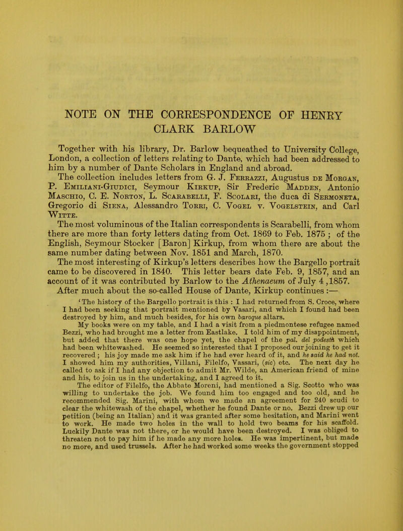 NOTE ON THE COERESPONDENCE OF HENRY CLARK BARLOW Together with his library, Dr. Barlow bequeathed to University College, London, a collection of letters relating to Dante, which had been addressed to him by a number of Dante Scholars in England and abroad. The collection includes letters from G. J. Ferrazzi, Augustus de Morgan, P. Emiliani-Giudici, Seymour Kirkup, Sir Frederic Madden, Antonio Maschio, C. E. Norton, L. Scarabelli, F. Scolari, the duca di Sermoneta, Gregorio di Siena, Alessandro Torri, C. Voqel v. Voqelstein, and Carl WiTTE. The most voluminous of the Italian correspondents is Scarabelli, from whom there are more than forty letters dating from Oct. 1869 to Feb. 1875 ; of the English, Seymour Stocker [Baron] Kirkup, from whom there are about the same number dating between Nov. 1851 and March, 1870. The most interesting of Kirkup's letters describes how the Bargello portrait came to be discovered in 1840. This letter bears date Feb. 9, 1857, and an account of it was contributed by Barlow to the Athenaeum of July 4 ,1857. After much about the so-called House of Dante, Kirkup continues :— ' The history of the Bargello portrait is this : I had returned from S. Croce, where I had been seeking that portrait mentioned by Vasari, and which I found had been destroj'ed by him, and much besides, for his own baroque altars. My books were on my table, and I had a visit from a piedmontese refugee named Bezzi, who had brought me a letter from Eastlake. I told him of my disappointment, but added that there was one hope yet, the chapel of the pal. del podestii which had been whitewashed. He seemed so interested that I proposed our joining to get it recovered ; his joy made me ask him if he had ever heard of it, and said he had not. I showed him my authorities, Villani, Filelfo, Vassari, (sic) etc. The next day he called to ask if I had any objection to admit Mr. Wilde, an American friend of mine and his, to join us in the undertaking, and I agreed to it. The editor of Filelfo, the Abbate Moreni, had mentioned a Sig. Scotto who was willing to undertake the job. We found him too engaged and too old, and he recommended Sig. Marini, with whom we made an agreement for 240 scudi to clear the whitewash of the chapel, whether he found Dante or no. Bezzi drew up our petition (being an Italian) and it was granted after some hesitation, and Marini went to work. He made two holes in the wall to hold two beams for his scaffold. Luckily Dante was not there, or he would have been destroyed. I was obliged to threaten not to pay him if he made any more holes. He was impertinent, but made no more, and used trussels. After he had worked some weeks the government stopped