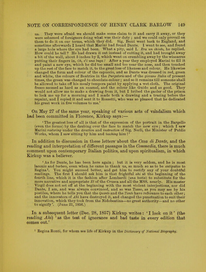 us. They were afraid we should make some claim to it and carry it away, or they were ashamed of foreigners doing what was their duty ; and we could only prevail on them to do it on our terms, which they did. Sig. Bezzi went back to England, and sometime afterwards I heard that Marini had found Dante. I went to see, and found a large hole where the eye had been. What a pity, said I. Era un chiodo, he replied. How could he tell ? He had drawn it out instead of cutting it, and had brought away a bit of the wall, about 3 inches by 2, which went on crumbling away by the wiseacres putting their fingers in, Oh, c'e una buga ! After a year they employed Marini to fill it and paint a new eye, which he did too small and too near the nose, and then touched tip the rest of the face to match it, to the great loss of likeness and colour. He likewise changed the form and colour of the capuccio, and as Dante was dressed in red, green and white, the colours of Beatrice in the Purgatorio and of the giovane Italia of present times, the green was changed to chocolate-colour ; and so it remains till someone shall be allowed to take off his mealy tempera paint by applying a wet cloth. The original fresco seemed as hard as an enamel, and the colour like Guide and as good. They would not allow me to make a drawing from it, but I bribed the gaoler of the prison to lock me up for a morning and I made both a drawing and a tracing before the repaint, and I copied it and sent it to Eossetti, who was so pleased that he dedicated his great work in five volumes to me.' On May 27 of the same year, speaking of various acts of vandalism which had been committed in Florence, Kirkup says:— ' The greatest loss of all is that of the expression of the portrait in the Bargello (even the forms) by the daubing over the face to match the new eye ; which I saw Marini restoring under the direction and instruction of Sig. Nerli, the Minister of Public Works, whom I saw sitting by him and teaching him!' In addition to discussion in these letters'about the Casa di Dante, and the reading and interpretation of different passages in the Commedia, there is much comment upon contemporary Italian politics, and upon spiritualism, in which Kirkup was a believer. ' As for Dante, he has been here again ; but it is very seldom, and he is most laconic and burbero, even when he came to thank us, so much so as to be antipatico to Kegina^. You might succeed better, and get him to rectify any of your doubtful readings. The first I should ask him is that frightful ahi at the beginning of the fourth line, which it is the fashion after Lombardi (una bestia) to substitute for the more narrative and appropriate Et of the Crusca and all the MSS. nearly. His master Virgil does not set off at the beginning with the most violent interjections, nor did Dante, I am, and was always convinced, and so was Tasso, as you may see by his postiles, where he tells you that the Quanto and the Tanto have reference to each other; and the innovators of Ahi have destroyed it, and changed the punctuation to suit their innovation, which they took from the Nidobeatina—no great authority—and no other to signify'. (June 21, 1856.) In a subsequent letter (Dec. 28, 1857) Kirkup writes : * I look on it' (the reading Ahi) ' as the test of ignorance and bad taste in every edition that comes out.' * Rogina Ronti, for whom see life of Kirkup in the Dictionary of National Biography.