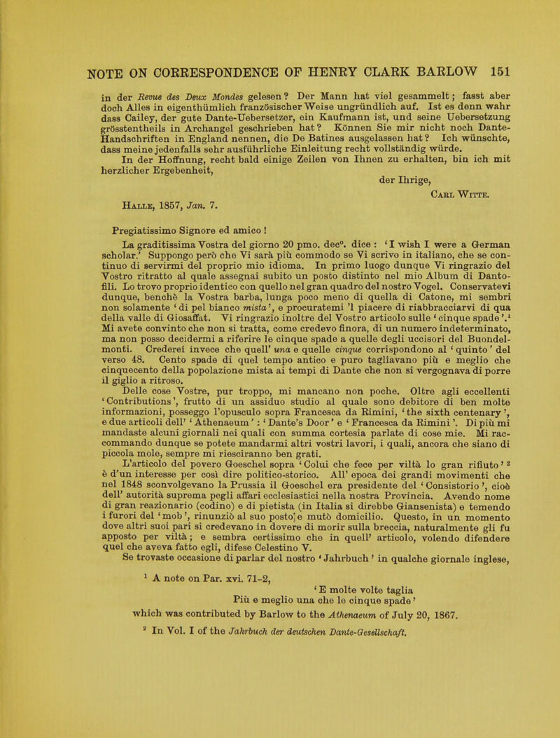 in der Revue des Deux Mondes gelesen ? Der Mann hat viel gesammelt; fasst aber doch Alles in eigenthiimlich franzOsischerWeise ungriindlich auf. 1st es denn wahr dass Cailey, der gute Dante'Uebersetzer, ein Kaufmann ist, und seine Uebersetzung grOsstentheils in Archangel geschrieben hat ? KOnnen Sie mir nicht noch Dante- Handschriften in England nennen, die De Batines ausgelassen hat ? Ich wiinschte, dass meine jedenfalls sehr ausfiihrliche Einleitung recht voUstandig wiirde. In der Hofifnung, recht bald einige Zeilen von Ihnen zu erhalten, bin ich mit herzlicher Ergebenheit, der Ihrige, Gael Witte, Halle, 1857, Jan. 7. Pregiatissimo Signore ed amico ! La graditissima Vostra del giorno 20 pmo. dec, dice : ' I wish I were a German scholar.' Suppongo per5 che Vi sara piu commodo se Vi scrivo in italiano, che se con- tinuo di servirmi del proprio mio idioma. In primo luogo dunque Vi ringrazio del Vostro ritratto al quale assegnai subito un posto distinto nel mio Album di Danto- fili. Lo trovo proprio identico con quello nel gran quadro del nostro Vogel. Conservatevi dunque, benchfe la Vostra barba, lunga poco meno di quella di Catone, mi sembri non solamente 'di pel bianco mista', e procuratemi '1 piacere di riabbracciarvi di qua della valle di Giosafifat. Vi ringrazio inoltre del Vostro articolo sulle ' cinque spade'/ Mi avete convinto che non si tratta, come credevo finora, di un numero indeterminato, ma non posso decidermi a riferire le cinque spade a quelle degli uccisori del Buondel- monti. Crederei invece che quell' una e quelle cinque corrispondono al ' quinto ' del verso 48. Cento spade di quel tempo antico e puro tagliavano piii e meglio che cinquecento della popolazione mista ai tempi di Dante che non si vergognava di porre il giglio a ritroso. Delle cose Vostre, pur troppo, mi mancano non poche. Oltre agli eccellenti 'Contributions', frutto di un assiduo studio al quale sono debitore di ben molte informazioni, posseggo I'opusculo sopra Francesca da Rimini, ' the sixth centenary e due articoli dell' ' Athenaeum':' Dante's Door' e ' Francesca da Rimini'. Di piii mi mandaste alcuni giornali nei quali con summa cortesia parlate di cose mie. Mi rac- commando dunque se potete mandarmi altri vostri lavori, i quali, ancora che siano di piccola mole, sempre mi riesciranno ben grati. L'articolo del povero Goeschel sopra ' Colui che fece per vilt^ lo gran rifiuto' ^ & d'un interesse per cosi dire politico-storico. AH' epoca dei grandi movimenti che nel 1848 sconvolgevano la Prussia il Goeschel era presidente del ' Consistorio', cio6 dell' autorita suprema pegli affari ecclesiastici nella nostra Provincia. Avendo nome di gran reazionario (codino) e di pietista (in Italia si direbbe Giansenista) e temendo i furori del 'mob', rinunzib al suo postoje mut6 domicilio. Questo, in un momento dove altri suoi pari si credevano in dovere di morir suUa breccia, naturalmente gli fu apposto per viltk; e sembra certissimo che in quell' articolo, volendo difendere quel che aveva fatto egli, difeae Celestino V. Se trovaste occasione di parlar del nostro ' Jahrbuch' in qualche giornale inglese, ^ A note on Par. xvi. 71-2, ' E molte volte taglia Pill e meglio una che le cinque spade' which was contributed by Barlow to the Athenaeum of July 20, 1867. ^ In Vol. I of the Jahrbuch der deutschen Dante-Gesellschaft.