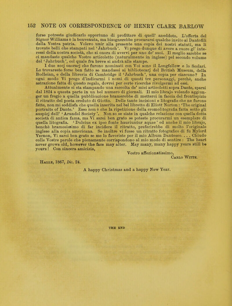 forae potreste giudicarlo opportune di profittare di quell' aneddoto. L'oflferta del Signer Williams 6 la benvenuta, ma bisognerebbe procurarsi qualche invito ai Dantofili della Vostra patria. Volevo unir alia presente una copia dei nostri statuti, ma li trovate belli che stampati nel ' Jahrbuch'. Vi prego dunque di avere a cuore gl' inte- ressi della nostra societa, che si enora di avervi per uno de' suoi. II meglio sarebbe se ci mandaste qualche Vostro articoletto (naturalmente in inglese) pel secondo volume del 'Jahrbuch', col quale fra breve si andraalle stampe. I due socj onorarj che furono nominati con Voi sono il Longfellow e lo Scolari. Lo trovareste forse ben fatto se mandassi ai bibliotecarj del British Museum, della Bodleian, e della libreria di Cambridge il 'Jahrbuch', una copia per ciascuno? In ogni mode Vi prego d'indicarmi i nomi di questi tre personaggi, perchfe, anche astrazione fatta di questo regale, dovrei per certe ricerche rivolgermi ad essi. Attualmente si sta stampando una raccolta de' miei articoletti sopra Dante, sparsi dal 1824 a questa parte in un bel numero di giornali. II mio librajo volendo aggiun- ger un fregio a quella pubblicazione bramerebbe di metterci in faccia del frontispizio il ritratto del poeta creduto di Giotto. Delle tante incisioni e litografie che ne furono fatte, non mi soddisfa che quella inserita nel bel libretto di Eliott Norton: 'The original portraits of Dante.' Esso non 6 che la ripetizione della cromolitografia fatta sotto gli auspizj dell' ' Arundel Society'. Non so se siate in qualche relazione con quella dotta society di antica fama, ma Vi sarei ben grato se poteste procurarmi un esemplare di quella litografia. ' Dulcius ex ipso fonte hauriuntur aquae ' ed anche il mio librajo, benchS bramosissimo di far incidere il ritratto, preferirebbe di molto I'originale inglese alia copia americana. Se inoltre vi fusse un ritratto fotografico di fu Mylord Vernon, Vi sarei ben grato se me lo favoriste per il mio Album Dantesco. . . . Chiudo colle Vostre parole che pienamente corrispondono al mio modo di sentire : The heart never grows old, however the face may alter. May many, many happy yeara still be yours! Con sincera amicizia, Vostro affezionatissimo. Carlo Witte. Halle, 1867, Die. 24. A happy Christmas and a happy New Year. THE END
