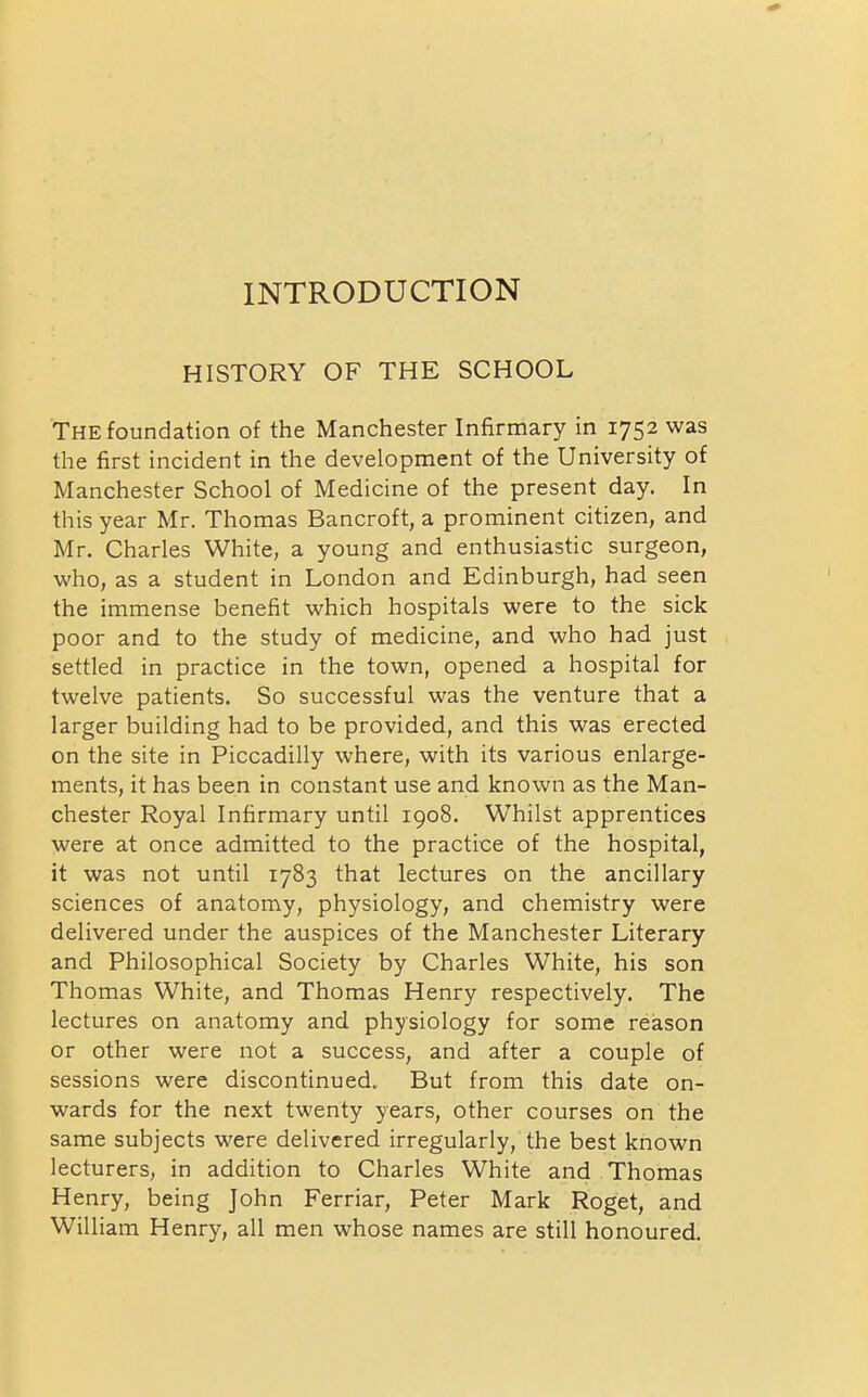 INTRODUCTION HISTORY OF THE SCHOOL 'The foundation of the Manchester Infirmary in 1752 was the first incident in the development of the University of Manchester School of Medicine of the present day. In this year Mr. Thomas Bancroft, a prominent citizen, and Mr. Charles White, a young and enthusiastic surgeon, who, as a student in London and Edinburgh, had seen the immense benefit which hospitals were to the sick poor and to the study of medicine, and who had just settled in practice in the town, opened a hospital for twelve patients. So successful was the venture that a larger building had to be provided, and this was erected on the site in Piccadilly where, with its various enlarge- ments, it has been in constant use and known as the Man- chester Royal Infirmary until 1908. Whilst apprentices were at once admitted to the practice of the hospital, it was not until 1783 that lectures on the ancillary sciences of anatomy, physiology, and chemistry were delivered under the auspices of the Manchester Literary and Philosophical Society by Charles White, his son Thomas White, and Thomas Henry respectively. The lectures on anatomy and physiology for some reason or other were not a success, and after a couple of sessions were discontinued. But from this date on- wards for the next twenty years, other courses on the same subjects were delivered irregularly, the best known lecturers, in addition to Charles White and Thomas Henry, being John Ferriar, Peter Mark Roget, and William Henry, all men whose names are still honoured.