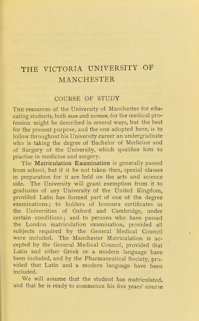 THE VICTORIA UNIVERSITY OF MANCHESTER COURSE OF STUDY The resources of the University of Manchester for edu- cating students, both men and women, for the medical pro- fession might be described in several ways, but the best for the present purpose, and the one adopted here, is to follow throughout his University career an undergraduate who is taking the degree of Bachelor of Medicine and of Surgery of the University, which qualifies him to practise in medicine and surgery. The Matriculation Examination is generally passed from school, but if it be not taken then, special classes in preparation for it are held on the arts and science side. The University will grant exemption from it to graduates of any University of the United Kingdom, provided Latin has formed part of one of the degree examinations; to holders of honours certificates in the Universities of Oxford and Cambridge, under certain conditions; and to persons who have passed the London matriculation examination, provided all subjects required by the General Medical Council were included. The Manchester Matriculation is ac- cepted by the General Medical Council, provided that Latin and either Greek or a modern language have been included, and by the Pharmaceutical Society, pro- vided that Latin and a modern language have been included. We will assume that the student has matriculated, and that he is ready to commence his five years' course