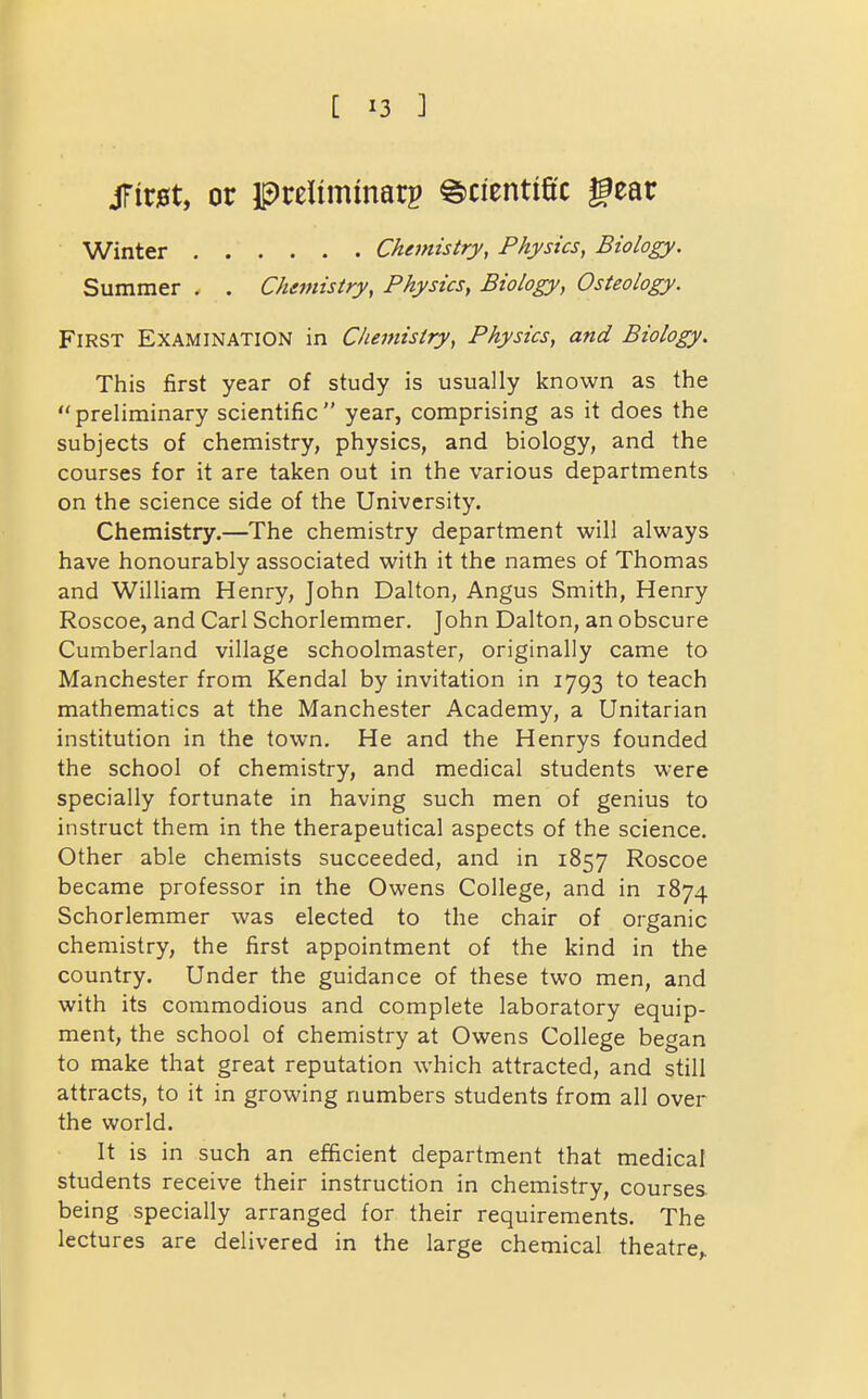 jrir0t, or preliminarp Scientific gear Winter Chemistry, Physics, Biology. Summer . . Chemistry, Physics^ Biology, Osteology. First Examination in Chemistry, Physics, and Biology. This first year of study is usually known as the preliminary scientific year, comprising as it does the subjects of chemistry, physics, and biology, and the courses for it are taken out in the various departments on the science side of the University. Chemistry.—The chemistry department will always have honourably associated with it the names of Thomas and William Henry, John Dalton, Angus Smith, Henry Roscoe, and Carl Schorlemmer. John Dalton, an obscure Cumberland village schoolmaster, originally came to Manchester from Kendal by invitation in 1793 to teach mathematics at the Manchester Academy, a Unitarian institution in the town. He and the Henrys founded the school of chemistry, and medical students were specially fortunate in having such men of genius to instruct them in the therapeutical aspects of the science. Other able chemists succeeded, and in 1857 Roscoe became professor in the Owens College, and in 1874 Schorlemmer was elected to the chair of organic chemistry, the first appointment of the kind in the country. Under the guidance of these two men, and with its commodious and complete laboratory equip- ment, the school of chemistry at Owens College began to make that great reputation which attracted, and still attracts, to it in growing numbers students from all over the world. It is in such an efficient department that medical students receive their instruction in chemistry, courses being specially arranged for their requirements. The lectures are delivered in the large chemical theatre,.