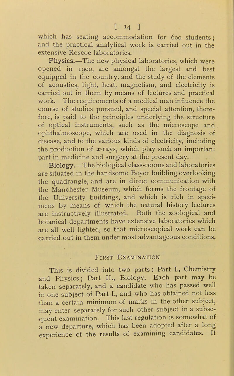 which has seating accommodation for 600 students; and the practical analytical work is carried out in the extensive Roscoe laboratories. Physics.—The new physical laboratories, which were opened in 1900, are amongst the largest and best equipped in the country, and the study of the elements of acoustics, light, heat, magnetism, and electricity is carried out in them by means of lectures and practical work. The requirements of a medical man influence the course of studies pursued, and special attention, there- fore, is paid to the principles underlying the structure of optical instruments, such as the microscope and ophthalmoscope, which are used in the diagnosis of disease, and to the various kinds of electricity, including the production of ;r-rays, which play such an important part in medicine and surgery at the present day. Biology.—The biological class-rooms and laboratories are situated in the handsome Beyer building overlooking the quadrangle, and are in direct communication with the Manchester Museum, which forms the frontage of the University buildings, and which is rich in speci- mens by means of which the natural history lectures are instructively illustrated. Both the zoological and botanical departments have extensive laboratories which are all well lighted, so that microscopical work can be carried out in them under most advantageous conditions. First Examination This is divided into two parts : Part I., Chemistry and Physics; Part II., Biology. Each part may be taken separately, and a candidate who has passed well in one subject of Part I., and who has obtained not less than a certain minimum of marks in the other subject, may enter separately for such other subject in a subse- quent examination. This last regulation is somewhat of a new departure, which has been adopted after a long experience of the results of examining candidates. It