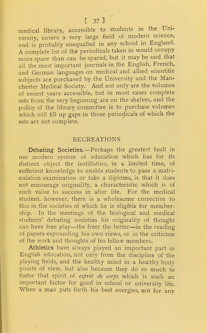 medical library, accessible to students in the Uni- versity, covers a very large field of modern science, and is probably unequalled in any school in England. A complete list of the periodicals taken in would occupy more space than can be spared, but it may be said that all the most important journals in the English, French, and German languages on medical and allied scientific subjects are purchased by the University and the Man- chester Medical Society. And not only are the volumes of recent years accessible, but in most cases complete sets from the very beginning are on the shelves, and the policy of the library committee is to purchase volumes which will fill up gaps in those periodicals of which the sets are not complete. RECREATIONS Debating Societies.—Perhaps the greatest fault in our modern system of education which has for its distinct object the instillation, in a limited time, of sufficient knowledge to enable students to pass a matri- culation examination or take a diploma, is that it does not encourage originality, a characteristic which is of such value to success in after life. For the medical student, however, there is a wholesome corrective to this in the societies of which he is eligible for member- ship. In the meetings of the biological and medical students' debating societies his originality of thought can have free play—the freer the better—in the reading of papers expounding his own views, or in the criticism of the work and thoughts of his fellow members. Athletics have always played an important part in English education, not only from the discipline of the playing fields, and the healthy mind in a healthy body points of view, but also because they do so much to foster that spirit of esprit de corps which is such an important factor for good in school or university life. When a man puts forth his best energies, not for any