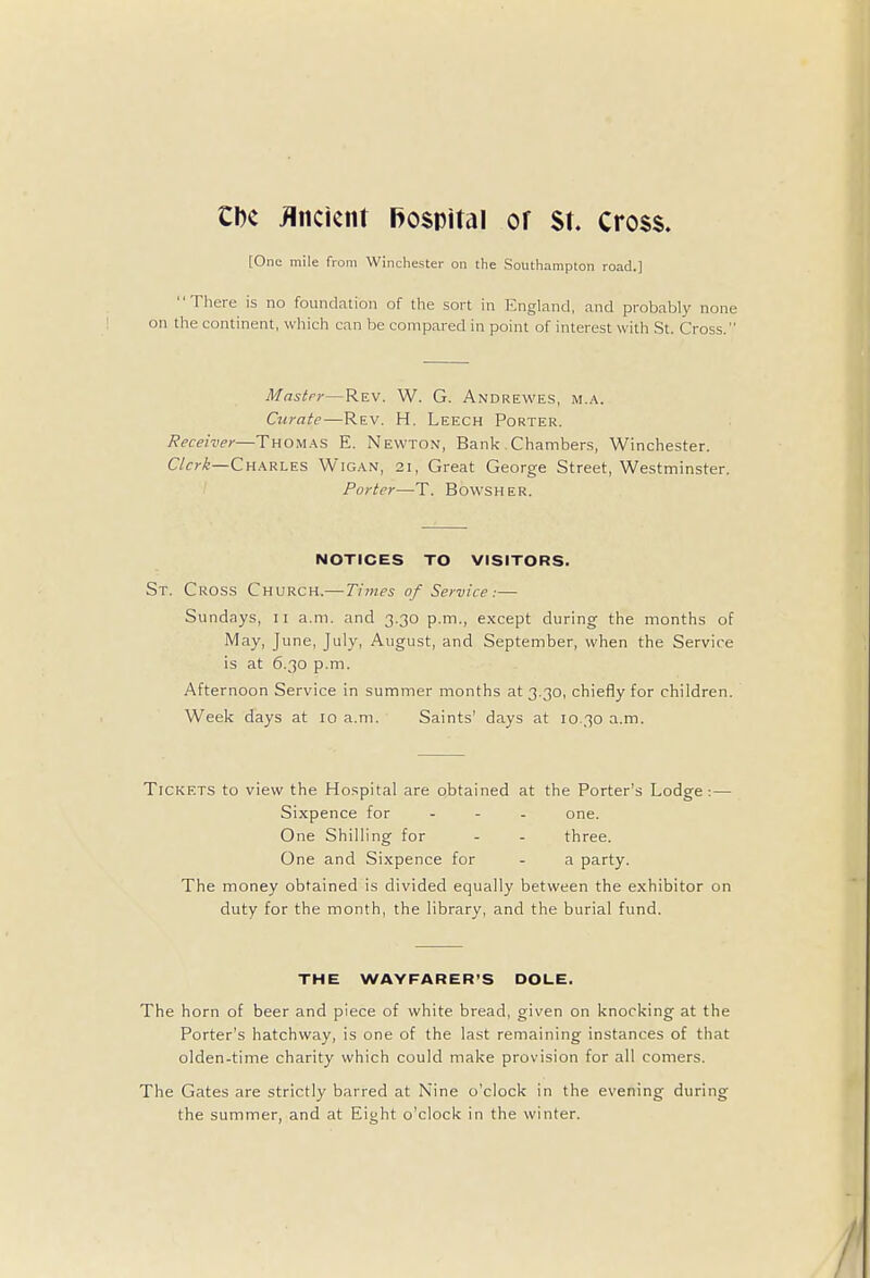 CDc Ancient hospital or St. cross. [One mile from Winchester on the Southampton road.] There is no foundation of the sort in England, and probably none on the continent, which can be compared in point of interest with St. Cross. Master—Rev. W. G. Andrewes, m.a. Curate—Rev. H. Leech Porter. Receiver—Thomas E. Newton, Bank .Chambers, Winchester. Clerk—Charles Wigan, 21, Great George Street, Westminster. Porter—T. Bovvsher. NOTICES TO VISITORS. St. Cross Church.— Times of Service:— Sundays, 11 a.m. and 3.30 p.m., except during the months of May, June, July, August, and September, when the Service is at 6.30 p.m. Afternoon Service in summer months at 3.30, chiefly for children. Week days at 10 a.m. Saints' days at 10.30 a.m. Tickets to view the Hospital are obtained at the Porter's Lodge:— Sixpence for ... one. One Shilling for - - three. One and Sixpence for - a party. The money obtained is divided equally between the exhibitor on duty for the month, the library, and the burial fund. THE WAYFARER'S DOLE. The horn of beer and piece of white bread, given on knocking at the Porter's hatchway, is one of the last remaining instances of that olden-time charity which could make provision for all comers. The Gates are strictly barred at Nine o'clock in the evening during the summer, and at Eiht o'clock in the winter.