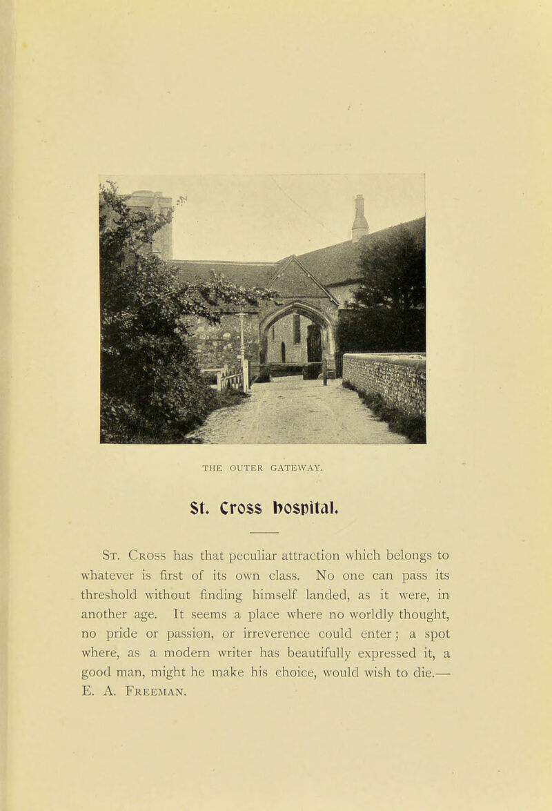 THE OUTER GATEWAY. St. Cross hospital. St. Cross has that peculiar attraction which belongs to whatever is first of its own class. No one can pass its threshold without finding himself landed, as it were, in another age. It seems a place where no worldly thought, no pride or passion, or irreverence could enter; a spot where, as a modern writer has beautifully expressed it, a good man, might he make his choice, would wish to die.— E. A. Freeman.