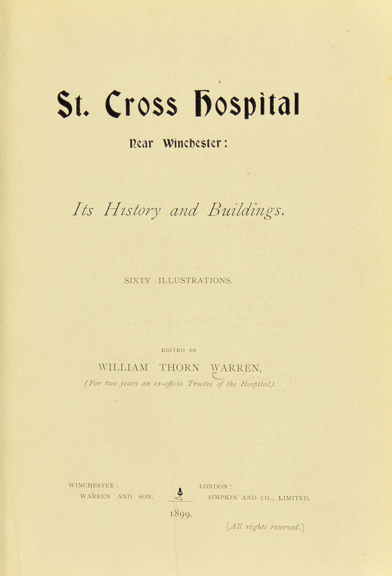 St. Cross fiospital Hear Winchester: Its History and Buildings. SIXTY ILLUSTRATIONS. EDITED 11V WILLIAM THORN WARREN. (For two years an ex-officio Trustee of the Hospital). WINCHESTER: LONDON: WARREN AND SON. SIMPKIN AND CO., LIMITED. 1899. {All rights reserved.\