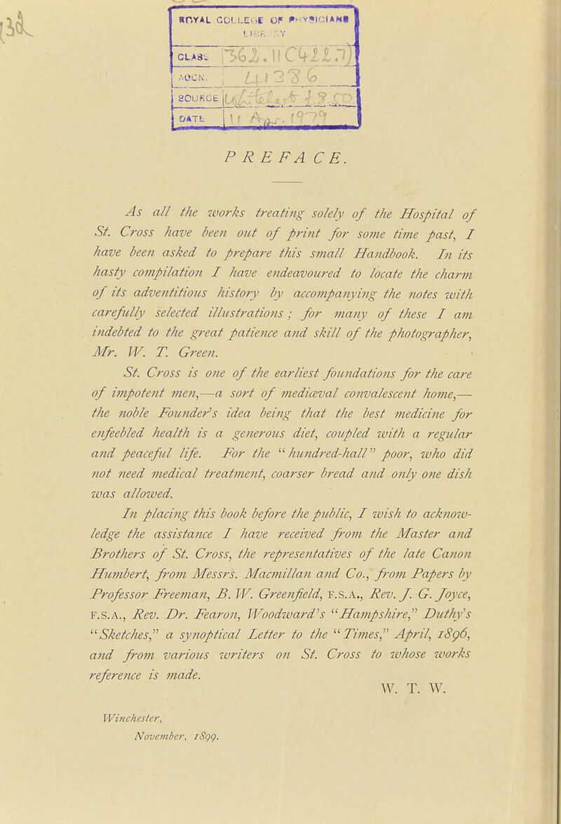 ROYAL COLLEOS OF BHYSIGIANI LI BR :.Y class ii Ckiin) AOCN. j Z_4_l 3 ^ G 8QU^E j? P RE FA C E. As all the works treating solely of the Hospital of St. Cross have been out of print for some time past, I have been asked to prepare this small Handbook. In its hasty compilation I have endeavoured to locate the charm of its adventitious history by accompanying the notes with carefully selected illustrations; for many of these I am indebted to the great patience and skill of the photographer, Mr. TV. T. Green. St. Cross is one of the earliest foundations for the care of impotent men,—a sort of mediaeval convalescent home,— the noble Founder's idea being that the best medicine for enfeebled health is a generous diet, coupled with a regular and peaceful life. For the  hundred-hall poor, ivho did not need medical treatment, coarser bread and only one dish zvas allowed. In placing this book before the public, I wish to acknow- ledge the assistance I have received from the Master and Brothers of St. Cross, the representatives of the late Canon Humbert, from Messrs. Macmillan and Co., from Papers by Professor Freeman, B. IV. Greenfield, F.S.A., Rev. J. G. Joyce, f.s.a., Rev. Dr. Fearon, Woodward's Hampshire, Putin 's Sketches, a synoptical Fetter to the Times April, iSp6, and from various writers on St. Cross to whose works reference is made. W. T. W. Winchester, November, iSgg.