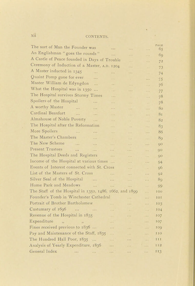 Xll The sort of Man the Founder was ... ... An Englishman  goes the rounds ... ... g9 A Castle of Peace founded in Days of Trouble y2 Ceremony of Induction of a Master, a.d. 1204 ••■ 73 A Master inducted in 1345 ... ... ^ Quaint Pomp gone for ever ... ... Master William de Edyngdon ... ... 75 What the Hospital was in 1350 ... ... 77 The Hospital survives Stormy Times ... 78 Spoilers of the Hospital ... ... 7g A worthy Master ... ... ... 30 Cardinal Beaufort ... ... ... ... g, Almshouse of Noble Poverty ... ... 82 The Hospital after the Reformation .. ... 83 More Spoilers ... ... ... ... ... 86 The Master's Chambers ... ... ... 89 The New Scheme ... ... ... ... ... go Present Trustees ... ... ... ... ... 90 The Hospital Deeds and Registers ... ... ... 90 Income of the Hospital at various times ... ... ... 94 Events of Interest connected with St. Cross ... 96 List of the Masters of St. Cross ... ... ... 92 Silver Seal of the Hospital ... ... ... ... 89 Home Park and Meadows ... ... ... 99 The Staff of the Hospital in 1350, 1486, 1662, and 1899 ... 100 Founder's Tomb in Winchester Cathedral ... ... 101 Portrait of Brother Bartholomew ... ... ... 103 Custumary of 1696 ... ... ... ... 104 Revenue of the Hospital in 1835 ... ... ... 107 Expenditure ,, ,, ... ... 107 Fines received previous to 1836 ... ... ... ... 109 Pay and Maintenance of the Staff, 1S35 ... ... ... no The Hundred Hall Poor, 1835 ... ... ... ... in Analysis of Yearly Expenditure, 1836 ... ... ... 112 General Index ... ... ... ... ... 113