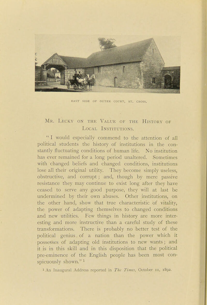 EAST SIDE OF OUTER COURT, ST. CROSS. Mr. Lecky on the Value of the History of Local Institutions.  I would especially commend to the attention of all political students the history of institutions in the con- stantly fluctuating conditions of human life. No institution has ever remained for a long period unaltered. Sometimes with changed beliefs and changed conditions, institutions lose all their original utility. They become simply useless, obstructive, and corrupt ; and, though by mere passive resistance they may continue to exist long after they have ceased to serve any good purpose, they will at last be undermined by their own abuses. Other institutions, on the other hand, show that true characteristic of vitality, the power of adapting themselves to changed conditions and new utilities. Few things in history are more inter- esting and more instructive than a careful study of these transformations. There is probably no better test of the political genius of a nation than the power which it possesses of adapting old institutions to new wants ; and it is in this skill and in this disposition that the political pre-eminence of the English people has been most con- spicuously shown. 1 1 An Inaugural Address reported in The Times, October n, 1892.