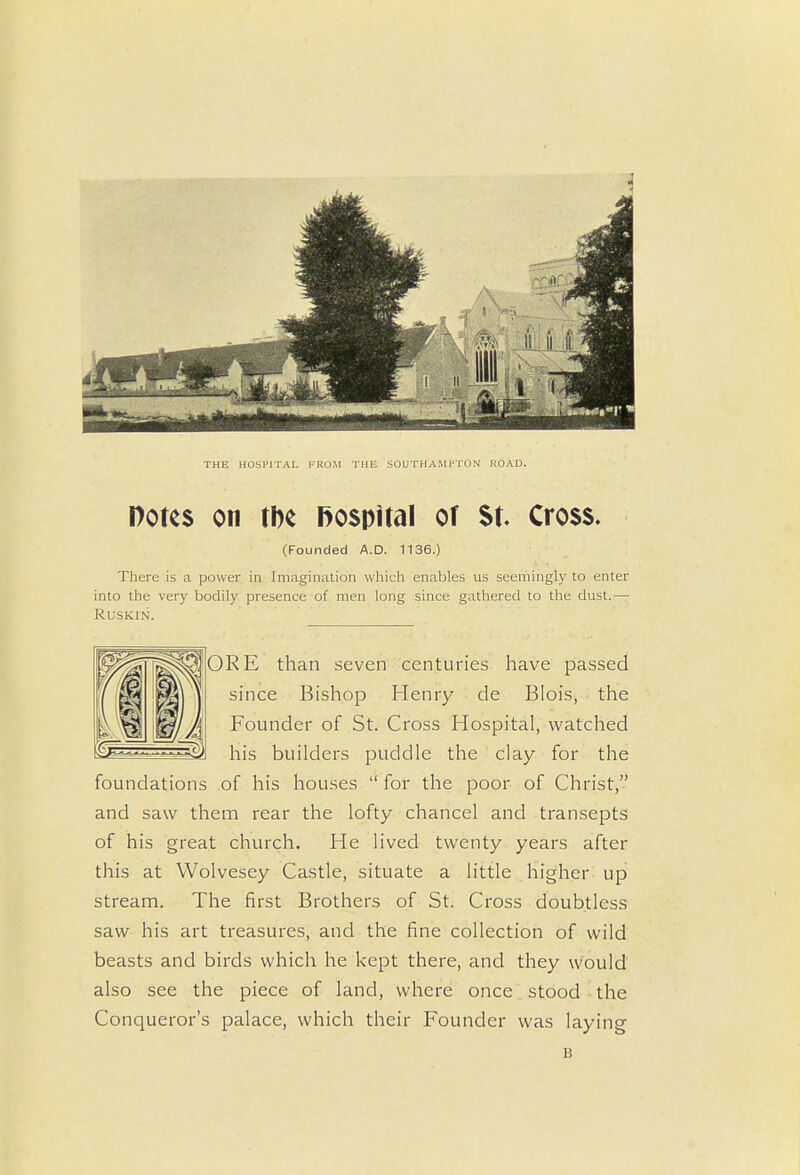 THE HOSPITAL FROM THE SOUTHAMPTON ROAD. Dotes on tbe hospital of St. Cross. (Founded A.D. 1136.) There is a power in Imagination which enables us seemingly to enter into the very bodily presence of men long since gathered to the dust.— Ruskin. fORE than seven centuries have passed since Bishop Henry de Blois, the Founder of St. Cross Hospital, watched his builders puddle the clay for the foundations of his houses for the poor of Christ, and saw them rear the lofty chancel and transepts of his great church. He lived twenty years after this at Wolvesey Castle, situate a little higher up stream. The first Brothers of St. C ross doubtless saw his art treasures, and the fine collection of wild beasts and birds which he kept there, and they would also see the piece of land, where once stood the Conqueror's palace, which their Founder was laying B