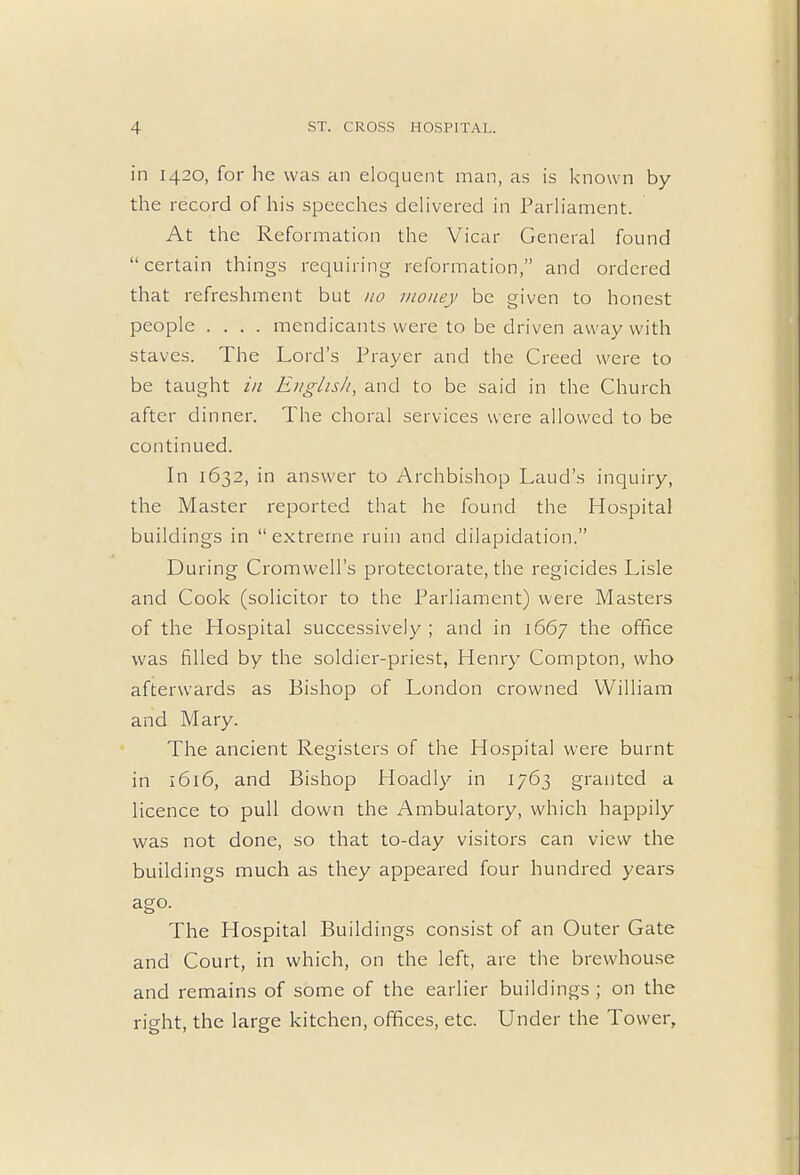 in 1420, for he was an eloquent man, as is known by the record of his speeches delivered in Parliament. At the Reformation the Vicar General found certain things requiring reformation, and ordered that refreshment but no money be given to honest people .... mendicants were to be driven away with staves. The Lord's Prayer and the Creed were to be taught in English, and to be said in the Church after dinner. The choral services were allowed to be continued. In 1632, in answer to Archbishop Laud's inquiry, the Master reported that he found the Hospital buildings in extreme ruin and dilapidation. During Cromwell's protectorate, the regicides Lisle and Cook (solicitor to the Parliament) were Masters of the Hospital successively ; and in 1667 the office was filled by the soldier-priest, Henry Compton, who afterwards as Bishop of London crowned William and Mary. The ancient Registers of the Hospital were burnt in 1616, and Bishop Hoadly in 1763 granted a licence to pull down the Ambulatory, which happily was not done, so that to-day visitors can view the buildings much as they appeared four hundred years ago. The Hospital Buildings consist of an Outer Gate and Court, in which, on the left, are the brewhouse and remains of some of the earlier buildings ; on the right, the large kitchen, offices, etc. Under the Tower,