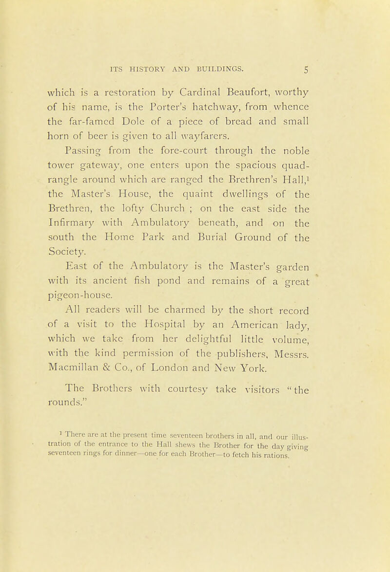which is a restoration by Cardinal Beaufort, worthy of his name, is the Porter's hatchway, from whence the far-famed Dole of a piece of bread and small horn of beer is given to all wayfarers. Passing from the fore-court through the noble tower gateway, one enters upon the spacious quad- rangle around which are ranged the Brethren's Hall,1 the Master's House, the quaint dwellings of the Brethren, the lofty Church ; on the east side the Infirmary with Ambulatory beneath, and on the south the Home Park and Burial Ground of the Society. East of the Ambulatory is the Master's garden with its ancient fish pond and remains of a great pigeon-house. All readers will be charmed by the short record of a visit to the Hospital by an American lady, which we take from her delightful little volume, with the kind permission of the publishers, Messrs. Macmillan & Co., of London and New York. The Brothers with courtesy take visitors  the rounds. 1 There are at the present time seventeen brothers in all, and our illus- tration of the entrance to the Hall shews the Brother for the day giving seventeen rings for dinner—one for each Brother—to fetch his rations.