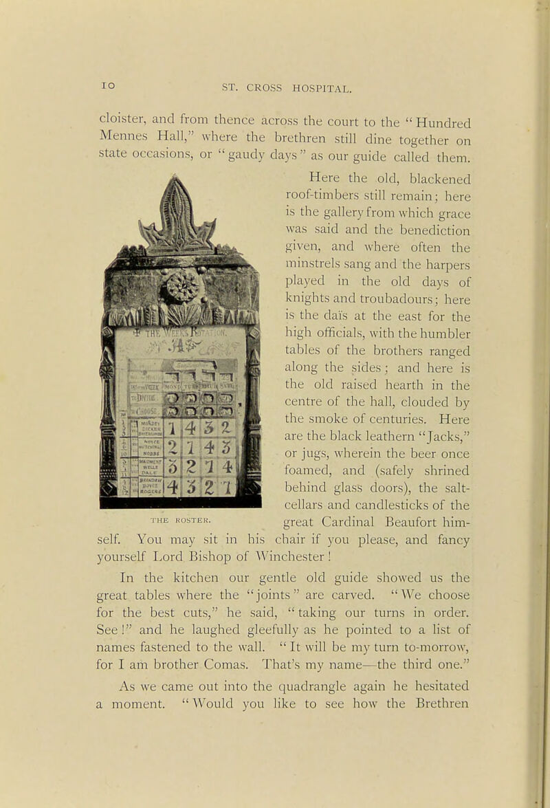 cloister, and from thence across the court to the  Hundred Mennes Hall, where the brethren still dine together on state occasions, or  gaudy days  as our guide called them. Here the old, blackened roof-timbers still remain; here is the gallery from which grace was said and the benediction given, and where often the minstrels sang and the harpers played in the old days of knights and troubadours; here is the dais at the east for the high officials, with the humbler tables of the brothers ranged along the sides ; and here is the old raised hearth in the centre of the hall, clouded by the smoke of centuries. Here are the black leathern Jacks, or jugs, wherein the beer once foamed, and (safely shrined behind glass doors), the salt- cellars and candlesticks of the great Cardinal Beaufort him- self. You may sit in his chair if you please, and fancy yourself Lord Bishop of Winchester ! In the kitchen our gentle old guide showed us the great tables where the joints are carved. We choose for the best cuts, he said,  taking our turns in order. See ! and he laughed gleefully as he pointed to a list of names fastened to the wall.  It will be my turn to-morrow, for I am brother Comas. That's my name—the third one. As we came out into the quadrangle again he hesitated a moment.  Would you like to see how the Brethren