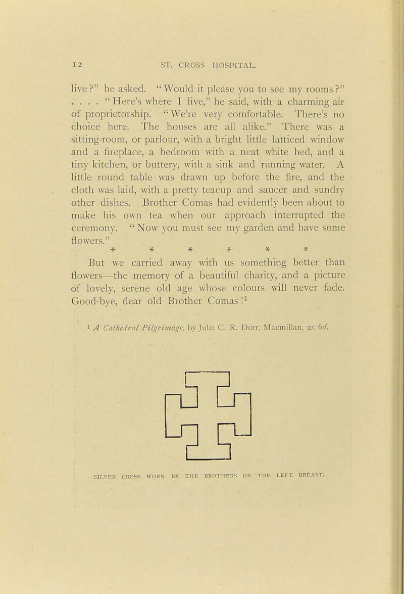 live? he asked. Would it please you to see my rooms? . . . .  Here's where I live, he said, with a charming air of proprietorship.  We're very comfortable. There's no choice here. The houses are all alike. There was a sitting-room, or parlour, with a bright little latticed window and a fireplace, a bedroom with a neat white bed, and a tiny kitchen, or buttery, with a sink and running water. A little round table was drawn up before the fire, and the cloth was laid, with a pretty teacup and saucer and sundry other dishes. Brother Comas had evidently been about to make his own tea when our approach interrupted the ceremony.  Now you must see my garden and have some flowers. ****** But we carried away with us something better than flowers—the memory of a beautiful charity, and a picture of lovely, serene old age whose colours will never fade. Good-bye, clear old Brother Comas I1 1 A Cathedral Pilgrimage, by Julia C. R. Dorr, Macmillan, 2s. 6d. SILVER CROSS WORN BY THE BROTHERS ON THE LEFT BREAST.
