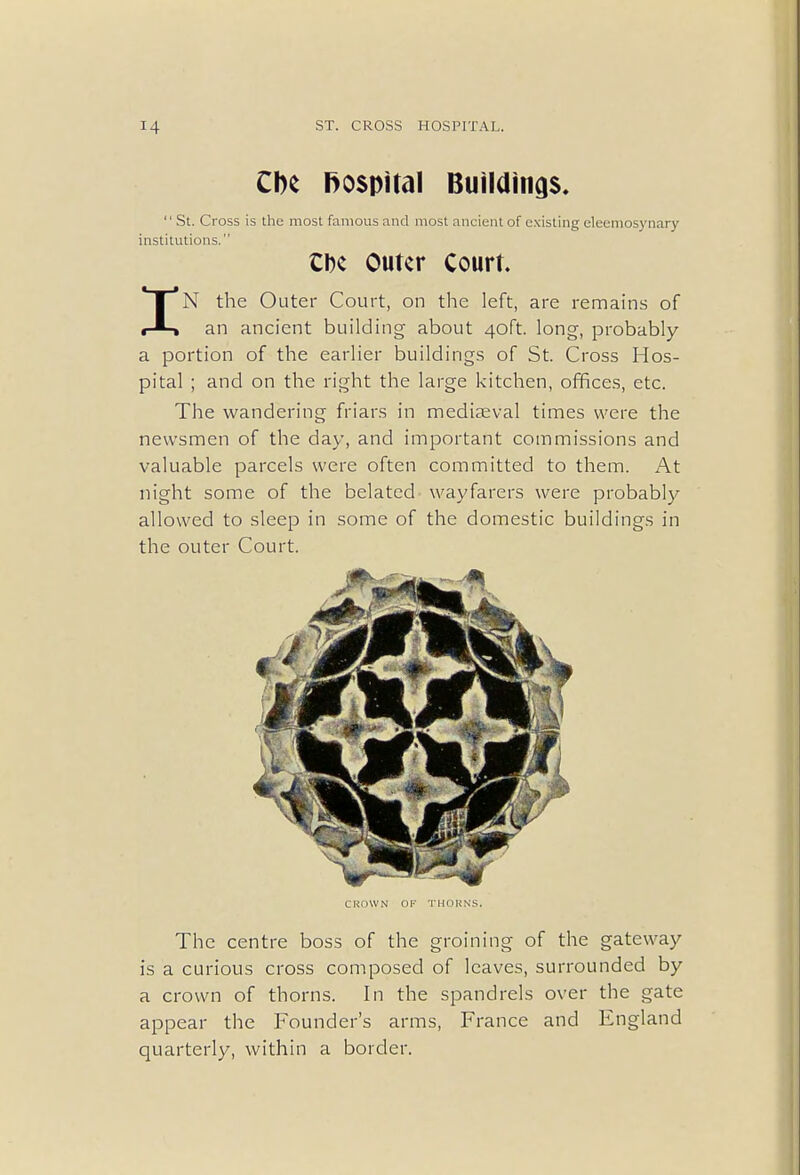 Che hospihil Building  St. Cross is the most famous and most ancient of existing eleemosynary institutions. CDc Outer Court. IN the Outer Court, on the left, are remains of an ancient building about 40ft. long, probably a portion of the earlier buildings of St. Cross Hos- pital ; and on the right the large kitchen, offices, etc. The wandering friars in mediaeval times were the newsmen of the day, and important commissions and valuable parcels were often committed to them. At night some of the belated wayfarers were probably allowed to sleep in some of the domestic buildings in the outer Court. CROWN OF THORNS. The centre boss of the groining of the gateway is a curious cross composed of leaves, surrounded by a crown of thorns. In the spandrels over the gate appear the Founder's arms, France and England quarterly, within a border.